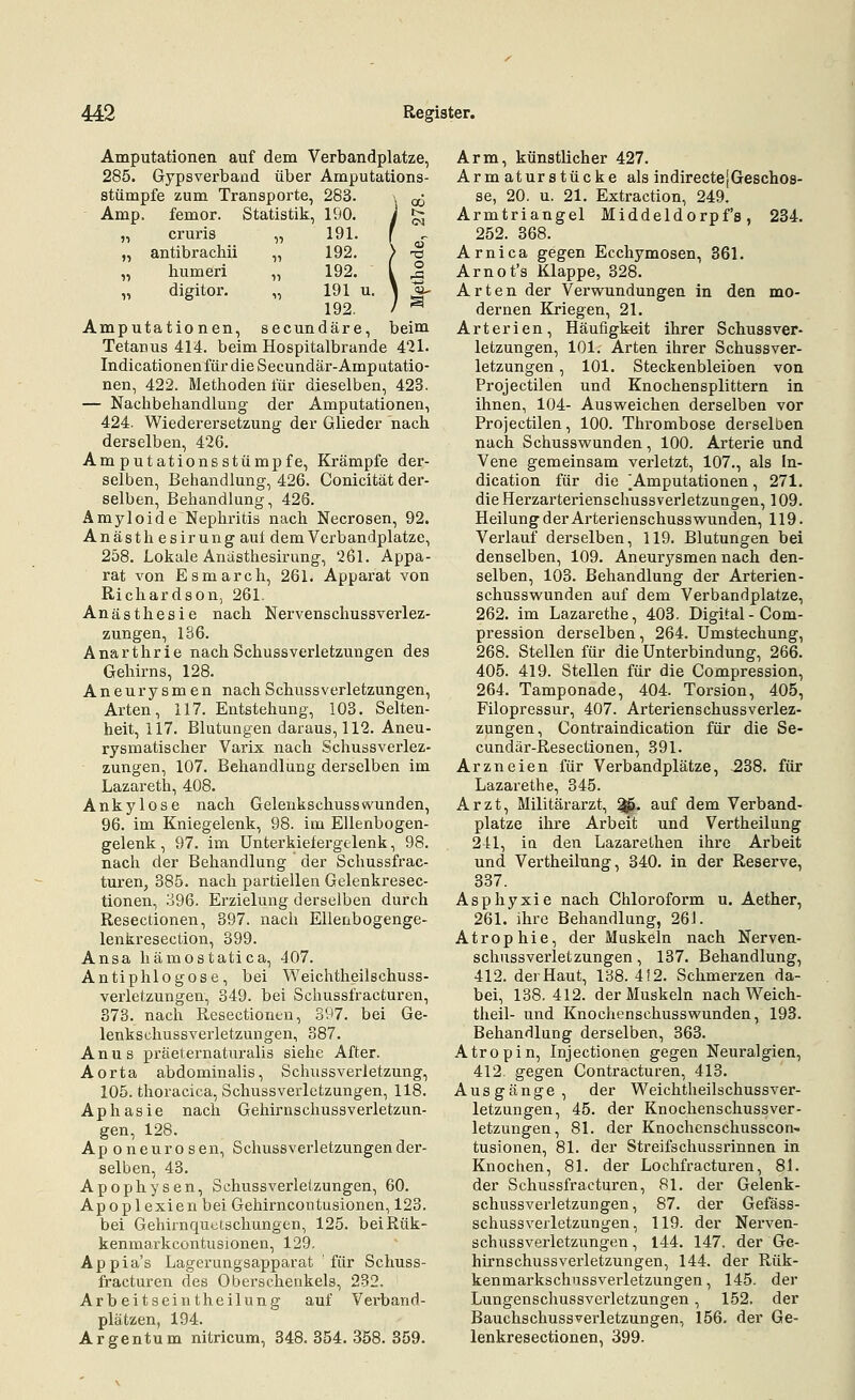 „ cruris „ antibrachii „ humeri „ digitor. Amputationen, Amputationen auf dem Verbandplatze, 285. Gypsverbaod über Amputations- stümpfe zum Transporte, 283. Amp. femor. Statistik, 190. 191. 192. 192. „ 191 u. 192. secundäre, beim Tetanus 414. beim Hospitalbrande 421. Indicationenfür die Secundär-Amputatio- nen, 422. Methoden für dieselben, 423. — Nachbehandlung der Amputationen, 424. Wiederersetzung der Glieder nach derselben, 426. Amputationsstümpfe, Krämpfe der- selben, Behandlung, 426. Conicität der- selben, Behandlung, 426. Amyloide Nephritis nach Necrosen, 92. Anästh esirung auf dem Verbandplatze, 258. Lokale Anästhesirung, 261. Appa- rat von Esmarch, 261. Apparat von Richardson, 261. Anästhesie nach Nervenschussverlez- zungen, 186. Anarthrie nach Schussverletzungen des Gehirns, 128. Aneurysmen nachSchussVerletzungen, Arten, 117. Entstehung, 103. Selten- heit, 117. Blutungen daraus, 112. Aneu- rysmatischer Varix nach Schussverlez- zungen, 107. Behandlung derselben im Lazareth, 408. Ankylose nach Gelenkschusswunden, 96. im Kniegelenk, 98. im Ellenbogen- gelenk , 97. im Unterkiefergelenk, 98. nach der Behandlung der Schussfrac- turen, 385. nach partiellen Gelenkresec- tionen, 396. Erzielung derselben durch Resectionen, 397. nach Ellenbogenge- lenkresection, 399. Ansa hämostatica, 407. Antiphlogose, bei Weichtheilschuss- verletzungen, 349. bei Schussfracturen, 373. nach Resectionen, 397. bei Ge- lenkschussverletzungen, 387. Anus praeternaturalis siehe After. Aorta abdominalis, Schussverletzung, 105. thoracica, Schussverletzungen, 118. Aphasie nach Gehirnschussverletzun- gen, 128. Aponeurosen, Schussverletzungen der- selben, 43. Apophysen, Schussverlelzungen, 60. Apoplexien bei Gehirncontusionen, 123. bei Gehirnquetschungen, 125. beiRük- kenmarkcontusionen, 129. Appia's Lagerungsapparat für Schuss- fracturen des Oberschenkels, 232. Arbeitseintheilung auf Verband- plätzen, 194. Argentum nitricum, 348.354.358.359. Arm, künstlicher 427. Arm aturstücke als indirectejGeschos- se, 20. u. 21. Extraction, 249. Armtriangel Middeldorpf's, 234. 252. 368. Arnica gegen Ecchymosen, 361. Arnot's Klappe, 328. Arten der Verwundungen in den mo- dernen Kriegen, 21. Arterien, Häufigkeit ihrer Schussver- letzungen, 101. Arten ihrer Schussver- letzungen , 101. Steckenbleiben von Projectilen und Knochensplittern in ihnen, 104- Ausweichen derselben vor Projectilen, 100. Thrombose derselben nach Schusswunden, 100. Arterie und Vene gemeinsam verletzt, 107., als In- dication für die [Amputationen, 271. die Herzarterienschussverletzungen, 109. Heilung der Arterienschusswunden, 119. Verlauf derselben, 119. Blutungen bei denselben, 109. Aneurj'^smen nach den- selben, 103. Behandlung der Arterien- schusswunden auf dem Verbandplatze, 262. im Lazarethe, 403. Digital - Com- pression derselben, 264. Umstechung, 268. Stellen für die Unterbindung, 266. 405. 419. Stellen für die Compression, 264. Tamponade, 404. Torsion, 405, Filopressur, 407. Arterienschussverlez- zungen, Contraindication für die Se- cundäi'-Resectionen, 391. Arzneien für Verbandplätze, 538. für Lazarethe, 345. Arzt, Militärarzt, ^. auf dem Verband- platze ihre Arbeit und Vertheilung 241, ia den LazareLhen ihre Arbeit und Vertheilung, 340. in der Reserve, 337. Asphyxie nach Chloroform u. Aether, 261, ihre Behandlung, 261. Atrophie, der Muskeln nach Nerven- schussverletZungen , 137. Behandlung, 412. der Haut, 138. 4! 2. Schmerzen da- bei, 138. 412. der Muskeln nach Weich- theil- und Knochenschusswunden, 193. Behandlung derselben, 363. Atropin, Injectionen gegen Neuralgien, 412. gegen Contracturen, 413. Ausgänge, der Weichtheilschussver- letzungen, 45. der Knochenschussver- letzungen, 81. der Knochenschusscon- tusionen, 81. der Streifschussrinnen in Knochen, 81. der Loclifracturen, 81. der Schussfracturen, 81. der Gelenk- schussverletzungen, 87. der Gefäss- schussverletzungen, 119. der Nerven- schussverletzungen, 144. 147. der Ge- hirnschussverletzungen, 144. der Rük- kenmarkschussverletzungen, 145. der Lungenschussverletzungen, 152. der BauchschussVerletzungen, 156. der Ge- lenkresectionen, 399.