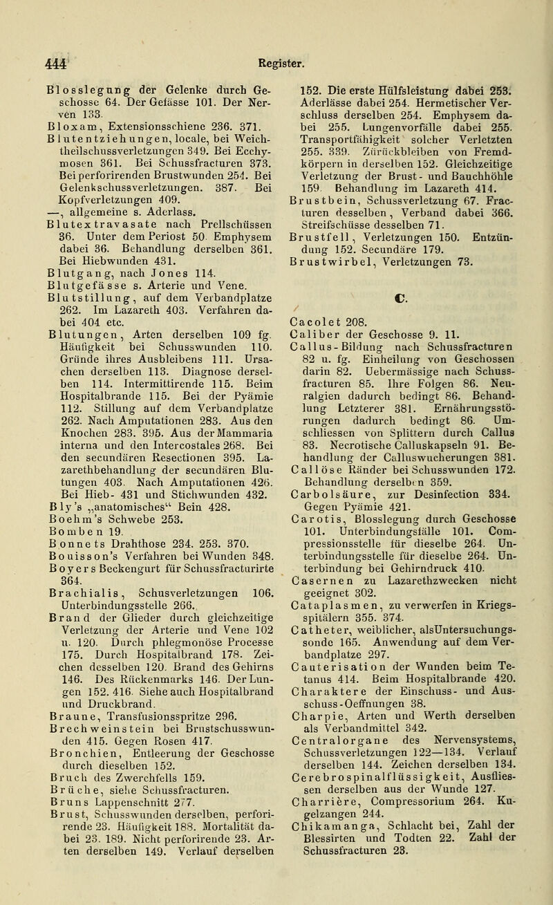 Blosslegung der Gelenke durch Ge- schosse 64. Der Gefässe 101. Der Ner- ven 133. Bloxam, Extensionsschiene 236. 371. Blutentziehungen, locale, bei Weich- theilschussverletzungcn 849. Bei Ecchy- mosen 361. Bei Schussfracturen 373. Bei perforirenden Brustwunden 254. Bei Gelenkschussverletzungen. 387. Bei Kopfverletzungen 409. —, allgemeine s. Aderlass. Blutextravasate nach Prellschüssen 36. Unter dem Periost 50 Emphysem dabei 36. Behandlung derselben 361. Bei Hiebwunden 431. Blutgang, nach Jones 114. Blutgefässe s. Arterie und Vene. Blutstillung, auf dem Verbandplatze 262. Im Lazareth 403. Verfahren da- bei 404 etc. Blutungen, Arten derselben 109 fg. Häufigkeit bei Schusswunden 110. Gründe ihres Ausbleibens 111. Ursa- chen derselben 113. Diagnose dersel- ben 114. Intermittirende 115. Beim Hospitalbrande 115. Bei der Pyämie 112. Stillung auf dem Verbandplatze 262. Nach Amputationen 283. Aus den Knochen 283. 395. Aus derMammaria interna und den Intercostales 268. Bei den secundären Resectionen 395. La- zarethbehandlung der secundären Blu- tungen 403. Nach Amputationen 426. Bei Hieb- 431 und Stichwunden 432. Bly's „anatomisches Bein 428. Boehm's Schwebe 253. Bomben 19. ßonnets Drahthose 234. 253. 370. Bouisson's Verfahren bei Wunden 848. B o y e r s Beckengurt für Schussfracturirte 364. Brachialis, Schusverletzungen 106. Unterbindungsstelle 266. Brand der Glieder durch gleichzeitige Verletzung der Arterie und Vene 102 u. 120. Durch phlegmonöse Processe 175. Durch Hospitalbrand 178. Zei- chen desselben 120. Brand des Gehirns 146. Des Rückenmarks 146. Der Lun- gen 152.416. Siehe auch Hospitalbrand und Druckbrand. Braune, Transfusionsspritze 296. Brechweinstein bei Brustschusswun- den 415. Gegen Rosen 417. Bronchien, Entleerung der Geschosse durch dieselben 152. Bruch des Zwerchfells 159. Brüche, siehe Schussfi'acturen. Bruns Lappenschnitt 277. Brust, Schusswunden derselben, perfori- rende23. Häufigkeit 188. Mortalität da- bei 23. 189. Nicht perforirende 23. Ar- ten derselben 149. Verlauf derselben 152. Die erste Hülfsleistung dabei 253. Aderlässe dabei 254. Hermetischer Ver- schluss derselben 254. Emphysem da- bei 255. Lungenvorfälle dabei 255. Transportfähigkeit solcher Verletzten 255. 839. Zurückbleiben von Fremd- körpern in derselben 152. Gleichzeitige Verletzung der Brust - und Bauchhöhle 159. Behandlung im Lazareth 414. Brustbein, Schussverletzung 67. Frac- luren desselben, Verband dabei 366. Streifschüsse desselben 71. Brustfell, Verletzungen 150. Entzün- dung 152. Secundäre 179. Brustwirbel, Verletzungen 73. Cacolet 208. Caliber der Geschosse 9. 11. Callus-Bildung nach Schussfracturen 82 u. fg. Einheilung von Geschossen darin 82. üebermässige nach Schuss- fracturen 85. Ihre Folgen 86. Neu- ralgien dadurch bedingt 86. Behand- lung Letzterer 381. Ernährungsstö- rungen dadurch bedingt 86. Um- schliessen von Splittern durch Callus 83. Necrotische Calluskapseln 91. Be- handlung der Calluswucherungen 381. C a 11 ö s e Ränder bei Schusswunden 172. Behandlung derselben 359. CarbÖlsäure, zur Desinfection 334. Gegen Pyämie 421. Carotis, Blosslegung durch Geschosse 101. Unterbindungslälle 101. Com- pressionsstelle für dieselbe 264. Un- terbindungsstelle für dieselbe 264. Un- terbindung bei Gehirndruck 410- Casernen zu Lazarethzwecken nicht geeignet 302. Cataplasmen, zu verwerfen in Kriegs- spitälern 355. 374. Catheter, weiblicher, alsUntersuchungs- sonde 165. Anwendung auf dem Ver- bandplatze 297. Cauterisation der Wunden beim Te- tanus 414. Beim Hospitalbrande 420. Charaktere der Einsclmss- und Aus- schuss-Oeffnungen 38. Charpie, Arten und Werth derselben als Verbandmittel 342. Centralorgane des Nervensystems, Schussverletzungen 122—134. Verlauf derselben 144. Zeichen derselben 134. Cerebrospinalflüssigkeit, Ausflies- sen derselben aus der Wunde 127. Charriere, Compressorium 264. Ku- gelzangen 244. Chikaraanga, Schlacht bei, Zahl der Blessirten und Todten 22. Zahl der Schussfracturen 23.