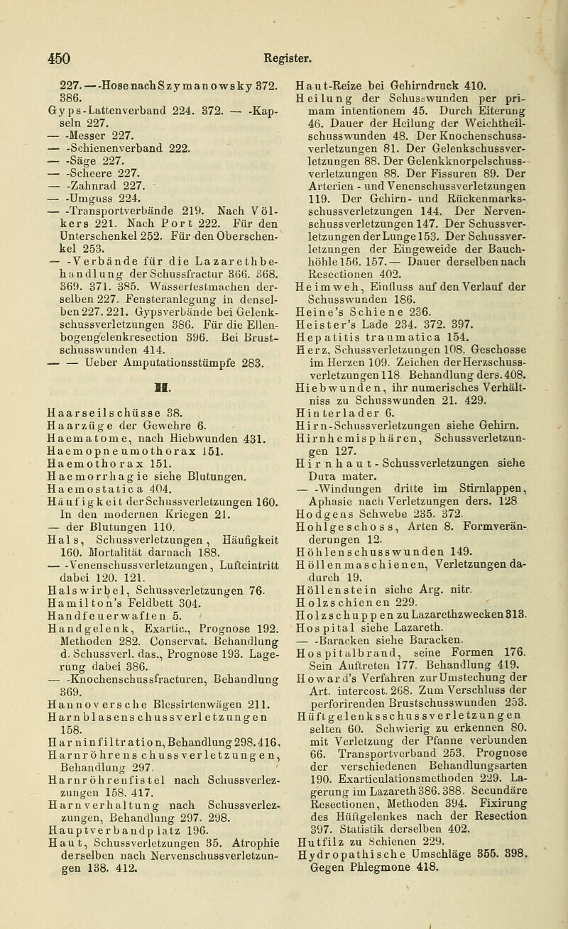 227.—HosenachSzymanowsky 372. 386. Gyps-Lattenverband 224. 372. — -Kap- seln 227, Messer 227. — -Schienenverband 222. — -Säge 227. Scheere 227. Zahnrad 227. - — -Umguss 224. Transportverbände 219. Nach Völ- kers 221. Nach Port 222. Für den Unterschenkel 252. Für den Oberschen- kel 253. — -Verbände für die Lazarethbe- handlung der Schussfractur 366. 368. 369. 371. 385. Wasserfestmachen der- selben 227. Fensteranlegung in densel- ben 227. 221. Gypsverbände bei Gelenk- bogengelenkresection 396. Bei Brust- schusswunden 414. Ueber Amputationsstümpfe 283. H. Haarseilschüsse 38. Haar Züge der Gewehre 6. Haematome, nach Hiebwunden 431. Haemopneumothorax 151. Haemothorax 151. Haemorrhagie siehe Blutungen. Haemostatica 404, Häufigkeit derSchussVerletzungen 160. In den modernen Kriegen 21. — der Blutungen 110, Hals, Schussverletzungen, Häufigkeit 160. Mortalität darnach 188. Venenschussverletzungen, Lufteintritt dabei 120. 121. Halswirbel, Schussverletzungen 76. Hamilton's Feldbett 304. Handfeuerwaflen 5. Handgelenk, Exartic, Prognose 192. Methoden 282. Conservat. Behandlung d. Schussverl. das., Prognose 193. Lage- rung dabei 386. — -Knochenschussfracturen, Behandlung 369. Hannoversche Blessirtenwägen 211. Harnblasenschussver letzungen 158. Harnin filtration, Behandlung 298.416. Harnröhren Schussverletzungen, Behandlung 297. Harnröhrenfistel nach Schussverlez- zungen 158. 417. Harnverhaltung nach Schussverlez- zungen, Behandlung 297. 298. Hauptverbandplatz 196. Haut, Schussverletzungen 35. Atrophie derselben nach NervenschussVerletzun- gen 138. 412. Haut-Reize bei Gehirndruck 410. Heilung der Schusöwunden per pri- mam intentionem 45. Durch Eiterung 46. Dauer der Heilung der Weiehtheil- schusswunden 48. ;Der Knochenschuss- verletzungen 81. Der Gelenkschussver- letzungen 88. Der Gelenkknorpelschuss- verletzungen 88. Der Fissuren 89. Der Arterien - und Venenschussverletzungen 119. Der Gehirn- und Rückenmarks- schussverletzungen 144. Der Nerven- schussverletzungen 147. Der Schussver- letzungen der Lunge 153. Der Schussver- letzungen der Eingeweide der Bauch- höhle 156. 157.— Dauer derselben nach Resectionen 402. Heimweh, Einfluss auf den Verlauf der Schusswunden 186. Heine's Schiene 236. Hepatitis traumatica 154. Herz, Schussverletzungen 108. Geschosse im Herzen 109. Zeichen der Herzschuss- verletzungen 118 Behandlung ders.408. Hiebwunden, ihr numerisches Verhält- niss zu Schusswunden 21. 429. Hinterlader 6. Hirn-Schussverletzungen siehe Gehirn. Hirnhemisp hären, Schussverletzun- gen 127. Hirnhaut- Schussverletzungen siehe Dura mater. — -Windungen dritte im Stirnlappen, Aphasie nach Verletzungen ders. 128 Hodgens Schwebe 235. 372. Hohlgeschoss, Arten 8. Formverän- derungen 12. Höhlenschusswunden 149. H öllenmaschienen, Verletzungen da- durch 19. Höllenstein siehe Arg. nitr. Holzschienen 229. Holzschuppen zu Lazarethzwecken 313. Hospital siehe Lazareth. — -Baracken siehe Baracken. Hospitalbrand, seine Formen 176. Sein Auftreten 177. Behandlung 419. Howard's Verfahren zurümstechung der Art. intercost. 268. Zum Verschluss der perforirenden Brustschusswunden 253. Hüftgelenksschussverletzungen selten 60. Schwierig zu erkennen 80. mit Verletzung der Pfanne verbunden 66. Transportverband 253. Prognose der verschiedenen Behandlungsarten 190. Exarticulationsmethoden 229. La- gerung im Lazareth 386.388. Secundäre Resectionen, Methoden 394. Fixirung des Hüftgelenkes nach der Resection 397. Statistik derselben 402. Hutfilz zu Schienen 229. Hydropathische Umschläge 355. 398. Gegen Phlegmone 418. I