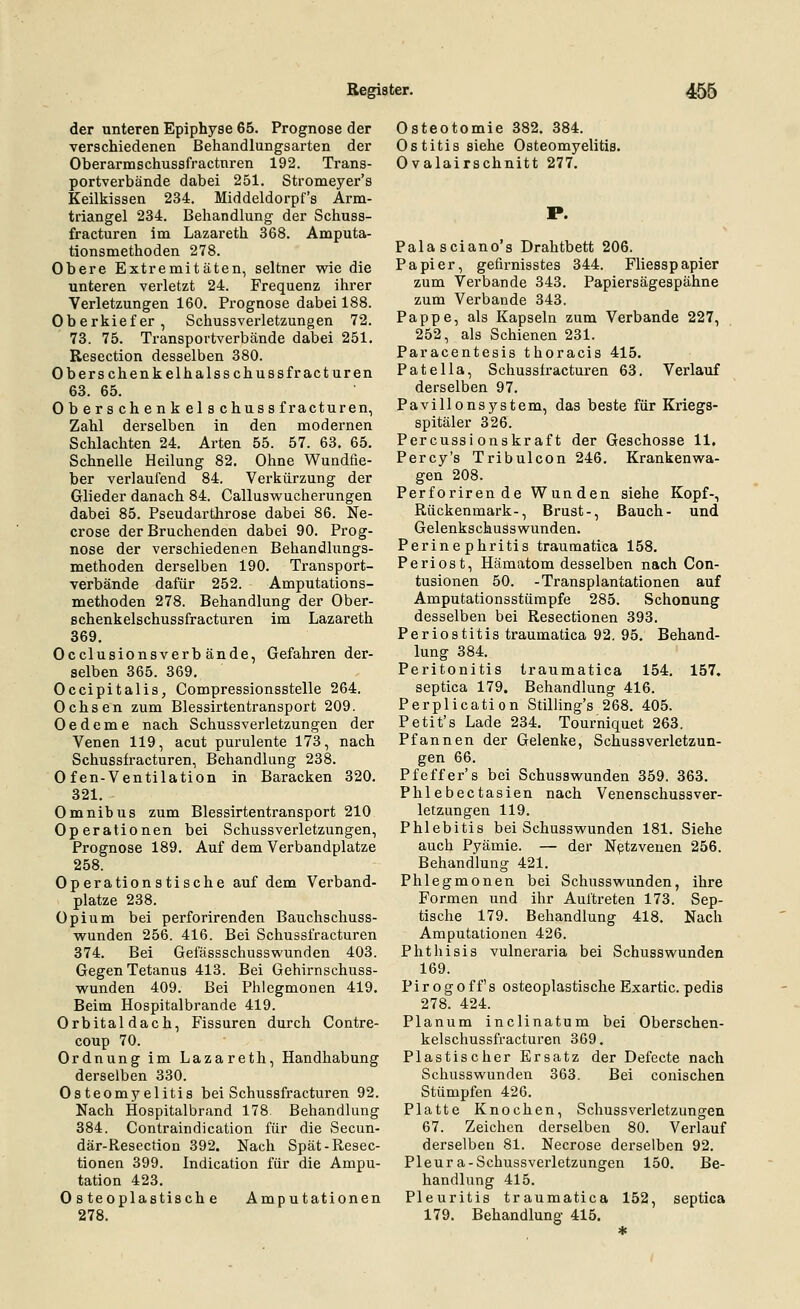 der unteren Epiphyse 65. Prognose der verschiedenen Behandlungsarten der Oberarmschussfractnren 192. Trans- portverbände dabei 251. Stromeyer's Keilkissen 234. Middeldorpf's Arm- triangel 234. Behandlung der Schuss- fracturen im Lazareth 368. Amputa- tionsmethoden 278. Obere Extremitäten, seltner wie die unteren verletzt 24. Frequenz ihrer Verletzungen 160. Prognose dabei 188. Oberkiefer, Schussverletzungen 72. 73. 75. Transportverbände dabei 251. Resection desselben 380. Oberschenkelhalsschussfracturen 63. 65. Oberschenkelschussfracturen, Zahl derselben in den modernen Schlachten 24. Arten 55. 57. 63. 65. Schnelle Heilung 82. Ohne Wundfie- ber verlaufend 84. Verkürzung der Glieder danach 84. Callusvi'ucherungen dabei 85. Pseudarthrose dabei 86. Ne- crose der Bruchenden dabei 90. Prog- nose der verschiedenen Behandlungs- methoden derselben 190. Transport- verbände dafür 252. Amputations- methoden 278. Behandlung der Ober- schenkelschussfracturen im Lazareth 369. Occlusionsverb ände, Gefahren der- selben 365. 369. Occipitalis, Compressionsstelle 264. Ochsen zum Blessirtentransport 209. Oedeme nach Schussverletzungen der Venen 119, acut purulente 173, nach Schussfracturen, Behandlung 238. Ofen-Ventilation in Baracken 320. 321. Omnibus zum Blessirtentransport 210 Operationen bei Schussverletzungen, Prognose 189. Auf dem Verbandplatze 258. Operationstische auf dem Verband- platze 238. Opium bei perforirenden Bauchschuss- wunden 256. 416. Bei Schussfracturen 374. Bei Gefässschusswunden 403. Gegen Tetanus 413. Bei Gehirnschuss- wunden 409. Bei Phlegmonen 419. Beim Hospitalbrande 419. Orbital dach, Fissuren durch Contre- coup 70. Ordnung im Lazareth, Handhabung derselben 330. Osteomyelitis bei Schussfracturen 92. Nach Hospitalbrand 178 Behandlung 384. Contraindication für die vSecun- där-Resection 392. Nach Spät-Resec- tionen 399. Indication für die Ampu- tation 423. Osteoplastische Amputationen 278. Osteotomie 382. 384. Ostitis siehe Osteomyelitis. Ovalairschnitt 277. P. Palasciano's Drahtbett 206. Papier, gefirnisstes 344. Fliesspapier zum Verbände 343. Papiersägespähne zum Verbände 343. Pappe, als Kapseln zum Verbände 227, 252, als Schienen 231. Paracentesis thoracis 415. Patella, Schussfracturen 63. Verlauf derselben 97. Pavillonsystem, das beste für Kriegs- spitäler 326. Percussi onskr af t der Geschosse 11. Percy's Tribulcon 246. Krankenwa- gen 208. Perforirende Wunden siehe Kopf-, Rückenmark-, Brust-, Bauch- und Gelenkschusswunden. Perinephritis traumatica 158. Periost, Hämatom desselben nach Con- tusionen 50. -Transplantationen auf Amputationsstümpfe 285. Schonung desselben bei Resectionen 393. Periostitis traumatica 92. 95. Behand- lung 384. Peritonitis traumatica 154. 157. septica 179. Behandlung 416. Perplication Stilling's 268. 405. Petit's Lade 234. Tourniquet 263. Pfannen der Gelenke, Schussverletzun- gen 66. Pfeffer's bei Schusswunden 359. 363. Phlebectasien nach Venenschussver- letzungen 119. Phlebitis bei Schusswunden 181. Siehe auch Pyämie. — der Nptzveuen 256. Behandlung 421. Phlegmonen bei Schusswunden, ihre Formen und ihr Auftreten 173. Sep- tische 179. Behandlung 418. Nach Amputationen 426. Phthisis vulneraria bei Schusswunden 169. Pirogoff's osteoplastischeExartic. pedis 278. 424. Planum inclinatum bei Oberschen- kelschussfracturen 369. Plastischer Ersatz der Defecte nach Schusswunden 363. Bei conischen Stümpfen 426. Platte Knochen, Schussverletzungen 67. Zeichen derselben 80. Verlauf derselben 81. Necrose derselben 92. Pleura-Schussverletzungen 150. Be- handlung 415. Pleuritis traumatica 152, septica 179. Behandlung 415.