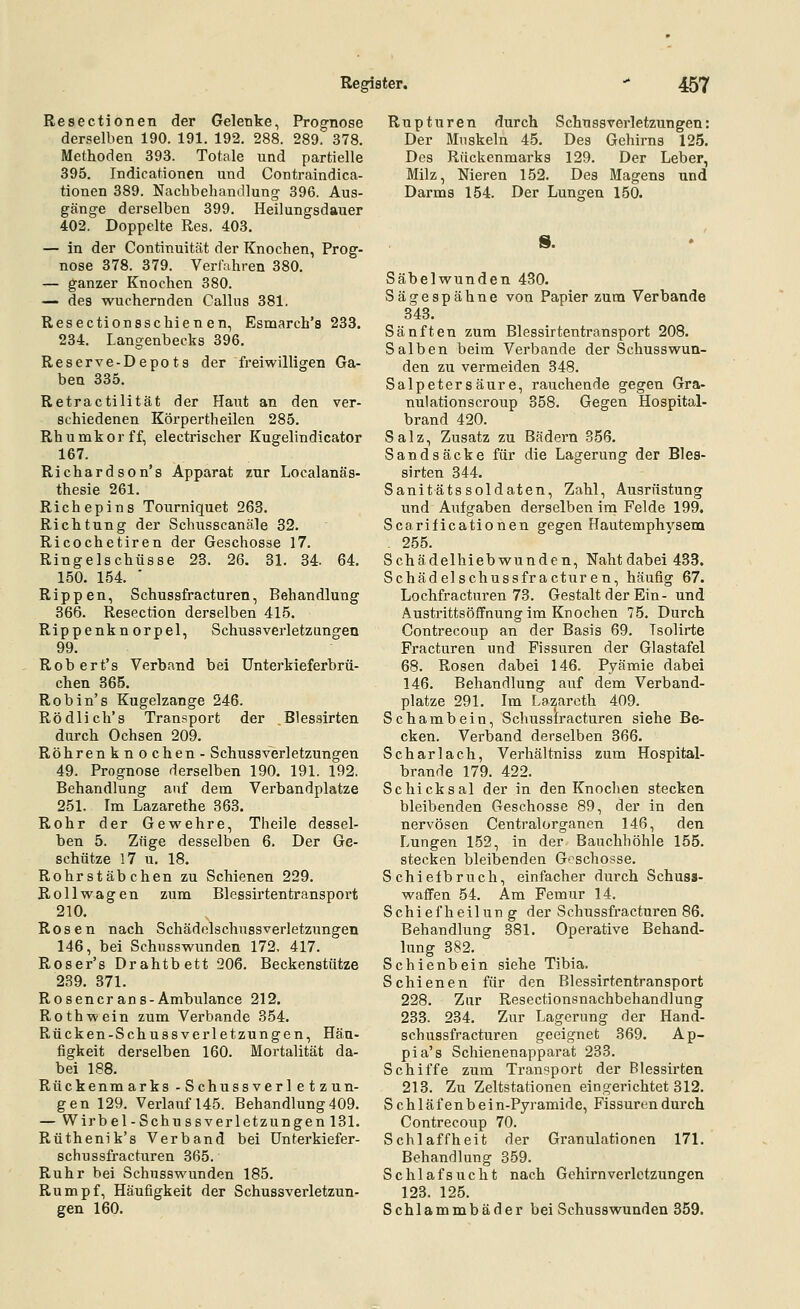 Resectionen der Gelenke, Prognose derselben 190. 191. 192. 288. 289. 378. Methoden 393. Totale und partielle 395. Indicationen und Contraindica- tionen 389. Nachbehandlung 396. Aus- gänge derselben 399. Heilungsdauer 402. Doppelte Res. 403, — in der Continuität der Knochen, Prog- nose 378. 379. Verliihren 380. — ganzer Knochen 380. — des wuchernden Callus 381. Resectionsschienen, Esmarch's 233. 234, Langenbecks 396. Reserve-Depots der freiwilligen Ga- ben 335. Retractilität der Haut an den ver- schiedenen Körpertheilen 285. Rhumkorff, electrischer Kugelindicator 167. Richardson's Apparat zur Localanäs- thesie 261. Richepins Tourniquet 263. Richtung der Schusscanäle 32. Ricochetiren der Geschosse 17. Ringelschüsse 28. 26. 31. 34. 64. 150. 154. ■ Rippen, Schussfracturen, Behandlung 366. Resection derselben 415. Rippenkn orpel, Schussverletzungen 99. Robert's Verband bei Unterkieferbrü- chen 365. Robin's Kugelzange 246. Rödlich's Transport der Blessirten durch Ochsen 209. Röhrenknochen- Schussverletzungen 49. Prognose derselben 190. 191. 192. Behandlung auf dem Verbandplatze 251. Im Lazarethe 363. Rohr der Gewehre, Theile dessel- ben 5. Züge desselben 6. Der Ge- schütze 17 u. 18. Rohr Stäbchen zu Schienen 229. Rollwagen zum Blessirten transport 210. Rosen nach Schädelschussverletzungen 146, bei Schusswunden 172. 417. Roser's Drahtbett 206. Beckenstütze 239. 371. Rosencrans-Ambulance 212. Roth wein zum Verbände 354. Rücken-Schussverletzungen, Häu- figkeit derselben 160. Mortalität da- bei 188. Rückenmarks -Schussverletzun- gen 129. Verlauf 145. Behandlung 409. — Wirbel-Schu ssverletzungen 131. Rüthenik's Verband bei ünterkiefer- schussfracturen 365. Ruhr bei Schusswunden 185. Rumpf, Häufigkeit der Schussverletzun- gen 160. Rupturen durch Schussverletzungen: Der Muskeln 45. Des Gehirns 125. Des Rückenmarks 129. Der Leber, Milz, Nieren 152. Des Magens und Darms 154. Der Lunten 150. s. Säbelwunden 430. Sägespähne von Papier zum Verbände 343. Sänften zum Blessirtentransport 208. Salben beim Verbände der Schusswun- den zu vermeiden 348. Salpetersäure, rauchende gegen Gra- nu! ationscroup 358. Gegen Hospital- brand 420. Salz, Zusatz zu Bädern 356. Sandsäcke für die Lagerung der Bles- sirten 344. Sanitätssoldaten, Zahl, Ausrüstung und Aufgaben derselben im Felde 199. Scarificationen gegen Hautemphvsem - 255. Schädelhiebwunden, Nahtdabei 433. Schädelschussfracturen, häufig 67. Lochfracturen 73. Gestalt der Ein- und Austrittsöffnung im Knochen 75. Durch Contrecoup an der Basis 69. Tsolirte Fracturen und Fissuren der Glastafel 68. Rosen dabei 146. Pyämie dabei 146. Behandlung ai;f dem Verband- platze 291. Im La^arcth 409. Schambein, Schussfracturen siehe Be- cken. Verband derselben 366. Scharlach, Verhältniss zum Hospital- brande 179. 422. Schicksal der in den Knochen stecken bleibenden Geschosse 89, der in den nervösen Centralorganen 146, den Lungen 152, in der Bauchhöhle 155. stecken bleibenden Geschosse. Schiefbruch, einfacher durch Schuss- waffen 54. Am Femur 14. Schiefheilung der Schussfracturen 86. Behandlung 381. Operative Behand- lung 382. Schienbein siehe Tibia. Schienen für den Blessirtentransport 228. Zur Resectionsnachbehandlung 233. 234. Zur Lagerung der Hand- schussfracturen geeignet 369. Ap- pia's Schienenapparat 233. Schiffe zum Transport der Blessirten 213. Zu Zeltstationen eingerichtet 312. Schlafenbein-Pyramide, Fissunmdurch Contrecoup 70. Schlaffheit der Granulationen 171. Behandlung 359. Schlafsucht nach Gehirn Verletzungen 123. 125. Schlammbäder bei Schusswunden 359.