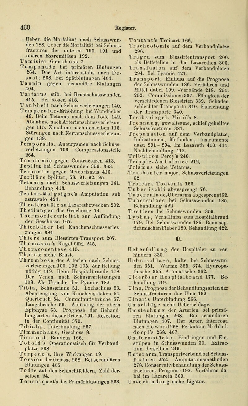 Ueber die Mortalität nach Schusswun- den 188. Ueber die Mortalität bei Schuss- fracturen der unteren 190. 191 und oberen Extremitäten 192. Tamisier-Gesch oss 7. Tamponade bei primären Blutungen 264. Der Art. intercostalis nach De- sault 268. Bei Spätblutungen 404. Tannin gegen secundäre Blutungen 404. Tartarus stib. bei Brustschusswunden 415. Bei Rosen 418. T aubheit nach Schussverletzungen 140. Tem p e ratu r-Erhöhung bei Wundfieber 46. Beim Tetanus nach dem Tode 142. Abnahme nach Arterienschussverletzun- gen 115. Zunahme noch denselben 116. Störungen nach Nervenschussverletzun- gen 139. Temporalis, Aneurysmen nach Schuss- verletzungen 103. Compressionsstelle 264. Tenotomie gegen Contracturen 413. Teplitz bei Schusswunden 359. 363, Terpentin gegen Meteorismus 416. Tertiäre Splitter, 58. 91. 92. 95. Tetanus nach Schussverletzungen 141. Behandlung 413. Textor-Mal gaigne's Amputation sub astragalo 424. Theatersääle zu Lazarethzwecken 202. Theilungen der Geschosse 14. Thermoe lectric ität zur Auffindung der Geschosse 167. Thierbäder bei Knochenschussverlez- zungen 384. Thiere zum Blessirten-Transport 207. Thomassin's Kugellöffel 245. Thoracocentese 415. Th,orax siehe Brust. Thrombose der Arterien nach Schuss- verletznngen 100. 102 105. Zur Heilung nöthig 119. Beim Hospitalbrande 178. Der Venen nach Schussverletzungen 108. Als Ursache der Pyämie 182. Tibia, Schussrinne 51. Lochschuss 53. Absprengung von Knochenstücken 54. Querbruch 54. Comminutivbrüche 57. Längsbrüche 59. Ablösung der obern Epiphj'se 63. Prognose der Behand- lungsarten dieser Brüche 191. Resection in der Continuität 379. Tibialis, Unterbindung 267. Timmerhans, Geschoss 8. Tirefond, Baudeus 166. Tobold's Operationstisch für Verband- plätze 238. Torpedo's, ihre Wirkungen 19. Torsion derGefässc 268. Bei secundären Blutungen 405. Todte auf den Schlachtfeldern, Zahl der- selben 24. Tourniquet's bei Primärblutungen 263. Toutant's Troicart 166. Tracheotomie auf dem Verbandplatze 296. Tragen zum Blessirtentransport 200. als Bettstellen in den Lazarethen 306. Transfusion auf dem Verbandplatze 294. Bei Pyämie 421. Transport, Einfiuss auf die Prognose der Schusswunden 186. Verfahren und Mittel dabei 199. -Verbände 218. 251. 252. -Oommissionen 337. -Fähigkeit der verschiedenen Blessirten 339. Schaden schlechter Transporte 340. Einrichtung der Transporte 340. Treibspiegel, Minie's 8. Trennung, gewaltsame, schief geheilter Schussfracturen 381. Trepanation auf dem Verbandplatze, Indicationen, Methoden, Instrumente dazu 291- 294. Im Lazareth 410. 411. Nachbehandlung 412. Tribulcon Percy's 246. Tripple-Ambulance 212. Trismus siehe Tetanus. Trochanter major, Schussverletzungen 62. Troicart Toutants 166. Tuber ischii abgesprengt 76. Tuber cula desOberarms abgesprengt62. Tuberculose bei Schusswunden 185. Behandlung 422. Tueffers bei Schusswunden 359. Typhus, Verhältniss zum Hospitalbrand 179. Bei Schusswunden 185. Beim sep- ticämischen Fieber 180. Behandlnng 422. C. Ueberfüllung der Hospitäler zu ver- hindern 330. Ueb er schlage, kalte bei Schusswun- den 351. Warme 355. 374. Hydropa- thische 355. Aromatische 362. Ulceröser Hospitalbrand 177. Be- handlung 419. Ulna, Prognose der Behandlungsarten der Schussfracturen der Ulna 192. Ulnaris Unterbindung 266. Umschläge siehe Ueberscliläge. Umstechung der Arterien bei primä- ren Blutungen 268. Bei secundären Blutungen 407. Der Arter. intercost. nach Howard268. Perkutane Midde 1- dorpf's 268, 407. Uniformstücke, Eindringen und Ein- stülpen in Schusswunden 30. Extrac- tion derselben 249. Unterarm, Transportverband bei Schuss- fracturen 252. Amputationsmethoden 278. Conservativbehandlung der Schuss- fracturen, Prognose 192. Verfahren da- bei im Lazareth 369. Unterbindung siehe Ligatur.