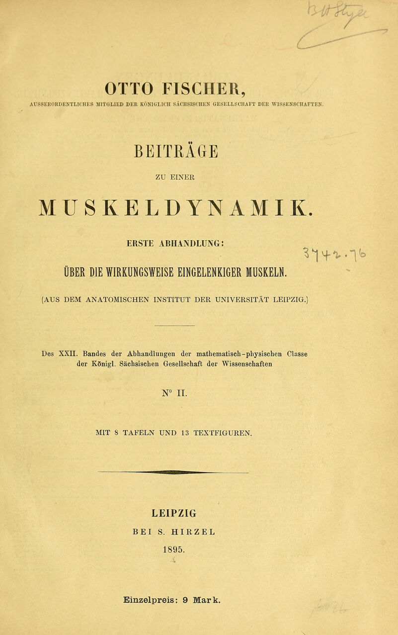 h-iticr. OTTO FISCHER, AUSSEEOEDENTLICHES MITGLIED DEE KONIGLK'H SACHSISCHEN GESELLSCHAFT DEK TVISSEHSCHAFTEN. BEITRAGE ZU EINER MUSKELDYNAMIK. ERSTE ARHANDLÜNG: ÜBER DIE WIRKUNGSWEISE EINGELENKIGER MUSKELN. (AUS DEM ANATOMISCHEN INSTITUT DER UNIVERSITÄT LEIPZIG.) Des XXII. Bandes der Abhandlungen der mathematisch-physischen Classe der Königl. Sächsischen Gesellschaft der Wissenschaften W II. MIT 8 TAFELN UND 13 TEXTFIGUREN. LEIPZIG BEI S. HIRZEL 1895. Einzelpreis: 9 Mark.