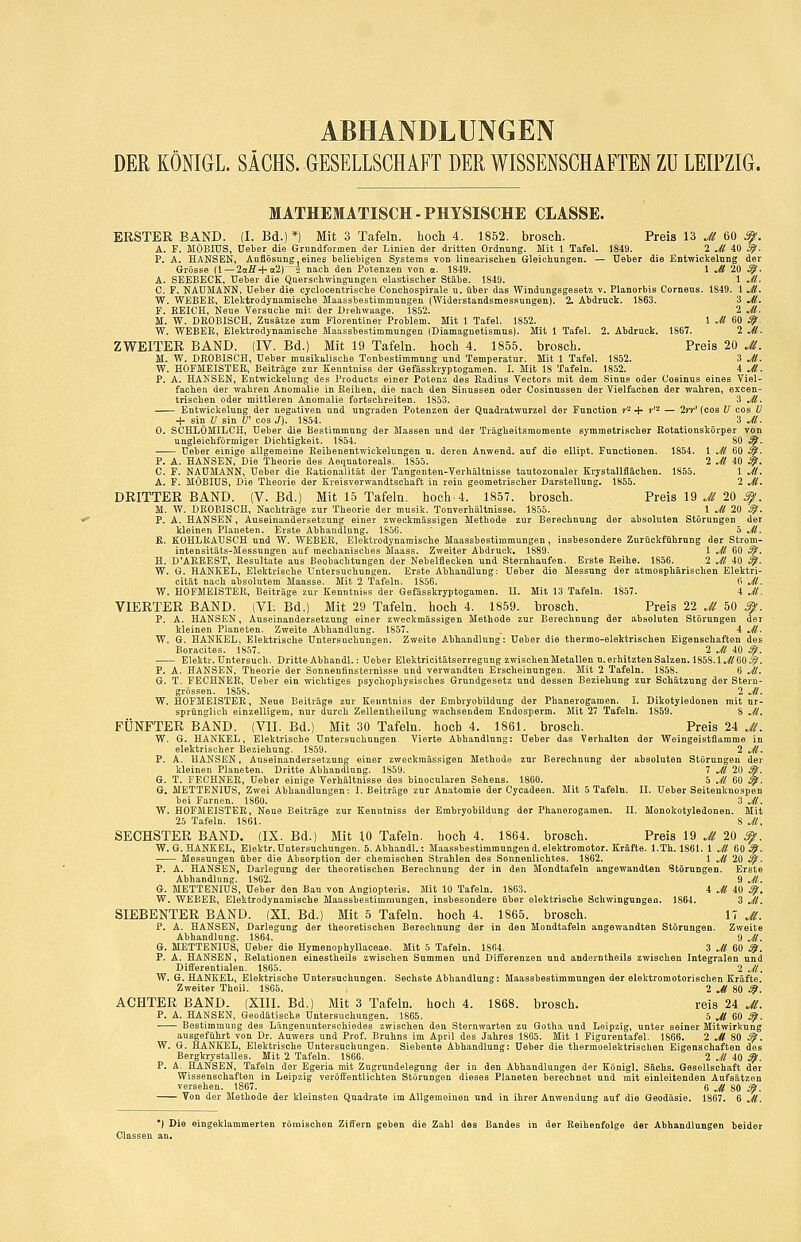 ABHANDLUNGEN DER KÖNIGL. SACHS. GESELLSCHAFT DER WISSENSCHAFTEN Zu LEIPZIG. MATHEMATISCH-PHYSISCHE CLASSE. ERSTER BAND. (1. Bd.)*) Mit 3 Tafeln, hoch 4. 1852. brosch. Preis 13 Jl 60 3^. A. F. MÖEIÜS, Ueber die Grundformen der Linien der dritten Ordnnng. Mit 1 Tafel. 1849. 2 Jl 40 ^. P. A. HANSEN, Auflösung, eines beliebigen Systems von linearisclien Gleichungen. — Ueber die Entwickelung der Grösse (1 —2oir+«2)^2 nach den Potenzen von cc. 1849. 1 Jl 20 ^. A. SEEBECK, Ueber die Querschwingungen elastischer Stäbe- 1849. 1 Jl- C. F. NAUMANN, Ueber die cyclocentrische Conchospirale u. über das Windungsgesetz v. Planorbis Corneus. 1849. 1 Jl. W. WEBER, Elektrodynamische Maassbestimmungen (Widerstandsmessungen). 2. Abdruck. 1863. 3 Jl. F. EEICH, Neue Versuche mit der Urehwaage. 1852. 2 Jl. M. W. DKOBISCH, Zusätze zum Florentiner Problem. Mit 1 Tafel. 1852. 1 Jl 60 S^. W. WEBER, Elektrodynamische Maassbestimmungen (Diamagnetismus). Mit 1 Tafel. 2. Abdruck. 1867. 2 Jl. ZWEITER BAND. (IV. Bd.) Mit 19 Tafeln, hoch 4. 1855. brosch. Preis 20 M. M. W. DROBISCH, Üeter musikalische Tontestimmnng und Temperatur. Mit 1 Tafel. 1852. 3 Jl. W. HOFMEISTEE, Beiträge zur Kenntniss der Gefässkryptogamen. I. Mit 18 Tafeln. 1852. 4 ^. P. A. HA!NSEM, Entwickelung des Products einer Potenz des Eadius Vectors mit dem Sinus oder Cosinus eines Viel- faclien der waliren Anomalie in Eeilien, die nach den Sinussen oder Cosinussen der Vielfachen der wahren, excen- trischen oder mittleren Anomalie fortschreiten. 1853. 3 Jl-, Entwickelung der negativen und ungraden Potenzen der Quadratwurzel der Function r^ ^ j-'2 — 2»t' (cos U cos ü + sin U sin U' cos J). 1854. 3 M. 0. SCHLÖMILCH, Heber die Bestimmung der Massen und der Trägheitsmomente symmetrischer Rotationskörper von ungleichförmiger Dichtigkeit. 1854. 80 ^. Ueher einige allgemeine Reihenentwickelungen u. deren Anwend. auf die ellipt. Functionen. 1854. 1 Jl 60 ^. P. A. HANSEN, Die Theorie des Aequatoreals. 1S55. 2 Jl 40 3^. C. F. NAUMANN, Ueber die Rationalität der Tangenten-Verhältnisse tautozonaler Krystallflachen. 1855. 1 JL A. F. MÖBIÜS, Die Theorie der Kreisverwandtschaft in rein geometrischer Darstellung, 1855. 2 Jl. DRITTER BAND. (V. Bd.) Mit 15 Tafeln, hoch-4. 1857. brosch. Preis 19 Jl 20 ^. M. W. DKOBISCH, Nachträge zur Theorie der musik. TonTerhältnisse. 1855. 1 Jl 20 ^. P. A. HANSEN, Auseinandersetzung einer zweckmässigen Methode zur Berechnung der absoluten Störungen der kleinen Planeten. Erste Abhandlung. 1856.  5 Jl. K. KOHLRAUSCH und W. WEBEE, Elektrodynamische Maassbestimmungen, insbesondere Zurückführung der Strom- intensitäts-Messungen auf mechanisches Maass. Zweiter Abdruck. 1889. 1 Jl 60 ^. H. D'AEBEST, Resultate ans Beobachtungen der Nebelflecken und Sternhaufen. Erste Reihe. 1856. 2 Jl 40 ^. W. G. HANKEL, Elektrische Untersuchungen. Erste Abhandlung: Ueber die Messung der atmosphärischen Elektri- cität nach absolutem Maasse. Mit 2 Tafeln. 1856. 6 Jl. W. HOFMEISTER, Beiträge zur Kenntniss der Gefässkryptogamen. H. Mit 13 Tafeln. 1857. 4 Jl. VIERTER BAND. (VI; Bd.) Mit 29 Tafeln, hoch 4. 1859. brosch. Preis 22 ^il 50 Ä. P. A. HANSEN, Auseinandersetzung einer zweckmässigen Methode zur Berechnung der absoluten Störungen der kleinen Planeten. Zweite Abhandlung. 1857. . 4 Jl. W. G. HANKEL, Elektrische Untersuchungen. Zweite Abhandlung: Ueber die thermo-elektrischen Eigenschaften des Boracites. 1857. 2 Ji 40 ^. Elektr. Untersuch. Dritte Abhandl.: Ueber Elektricitatserregnng zwischenMetallen u.erhitztenSalzeu. 1858.1^/60^. P. A. HANSEN, Theorie der Sonnenfinsternisse und verwandten Erscheinungen. Mit 2 Tafeln. 1858. 6 JL G. T. FECHNER, Ueber ein wichtiges psychophysisches Grundgesetz und dessen Beziehung zur Schätzung der Stern- grössen. 1858. 2 Jl. W. HOFMEISTER, Nene Beiträge zur Kenntniss der Embryobildung der Phanerogamen. I. Dikotyledonen mit ur- sprünglich einzelligem, nur durch Zeilentheilung wachsendem Eudosperm. Mit 27 Tafeln. 1859. 8 JL FÜNFTER BAND. (VII. Bd.) Mit 30 Tafeln, hoch 4. 1861. brosch. Preis 24 Jt. W. G. HANKEL, Elektrische Untersuchungen. Vierte Abhandlung: Ueber das Verhalten der Weingeistflamme in elektrischer Beziehung. 1859. 2 Jl. P. A. HANSEN, Auseinandersetzung einer zweckmässigen Methode zur Berechnung der absoluten Störungen der kleinen Planeten. Dritte Abhandlung. 1859. 7 Jl 20 ^. G. T. RECHNER, Ueber einige Verhältnisse des binocularen Sehens. 1860. 5 Jl 60 3^1. G. METTENIUS, Zwei Abhandlungen: I.Beiträge zur Anatomie der Cycadeen. Mit 5 Tafeln. IL Ueber Seitenknospen bei Farnen. 1860. 3 JL W. HOFMEISTER, Neue Beiträge zur Kenntniss der Embryobildung der Phanerogamen. II, Monokotyledonen. Mit 25 Tafeln. 1861. ' S JL SECHSTER BAND. (IX. Bd.) Mit 10 Tafeln, hoch 4. 1864. brosch. Preis 19 ^ 20 ^. W. G. HANKEL, Elektr.Untersuchungen. 5. Abhandl.: Maassbestimmungen d. elektromotor. Kräfte. l.Th. 1861. 1 Jl 60 ^. Messungen über die Absorption der chemischen Strahlen des Sonnenliclites. 1S62. 1 ^/ 20 ^. P. A. HANSEN, Darlegung der theoretischen Berechnung der in den Mondtafeln angewandten Störungen. Erste Abhandlung. 1862. 9 JL G. METTENIUS, Ueber den Bau von Augiopteris. Mit 10 Tafeln. 1863. 4 J( 40 ^, W. WEBER, Elektrodynamische Maassbestimmungen, insbesondere über elektrische Schwingungen. 1864. 3 JL SIEBENTER BAND. (XL Bd.) Mit 5 Tafeln, hoch 4. 1865. brosch. 17 Jl. P. A. HANSEN, Darlegung der theoretischen Berechnung der in den Mondtafeln angewandten Störungen. Zweite Abhandlung. 1864. 9 JL G. METTENIUS, Ueber die Hymenophyllaceae. Mit 5 Tafeln. 1864. 3 Jl 60 ^. P. A. HANSEN, Relationen einestheils zwischen Summen und Differenzen und anderntheils zwischen Integralen und Differentialen. 1S65. 2 JL W. G. HANKEL, Elektrische Untersuchungen. Sechste Abhandlung: Maassbestimmungen der elektromotorischen Kräfte. Zweiter Theil. 1805. 2 ^ 80 ^. ACHTER BAND. (XIII. Bd.) Mit 3 Tafeln, hoch 4. 1868. brosch. reis 24 Ji, P. A. HANSEN, Geodätische Untersuchungen. 1865. 5 Jl 60 ^. Bestimmung des Lfingenunterschiedee zwischen den Sternwarten zu Gotha und Leipzig, unter seiner Mitwirkung ausgeführt von Dr. Auwers und Prof. Bruhns im April des Jahres 1865. Mit 1 Figurentafel. 1866. 2 ^jf 80 3^. W. G. HANKEL, Elektrische Untersuchungen. Siebente Abhandlung: Ueber die thermoelektrischen Eigenschaften des Bergkrystalles. Mit 2 Tafeln. 1866. 2 Jl 40 ^. P. A. HANSEN, Tafeln der Egeria mit Zugrundelegung der in den Abhandlungen der KÖnigl. Sachs. Gesellschaft der Wissenschaften in Leipzig veröffentlichten Störungen dieses Planeten berechnet und mit einleitenden Aufsätzen versehen. 1867. 6 Jl 80 ^. Von der Methode der kleinsten Quadi-ate im Allgemeinen und in ihrer Anwendung auf die Geodäsie. 1867. 6 Jl. *) Die eingeklammerten römischen Ziffern geben die Zahl des Bandes in der Reihenfolge der Abhandlungen beider Classen an.