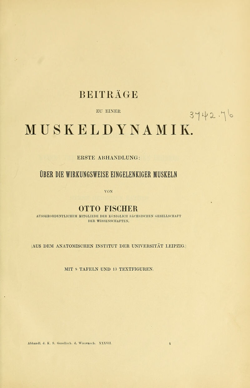 zu EINER MUSKELDYNAMIK. ERSTE ABHANDLUNG: ÜBER DIE WIRKUMSWEISE EINGELENKIGER MUSKELN VON OTTO FISCHER AUSSEEOEPENTLICHEM MITGLIEDE DER KÖNIGLICH SACHSISCHEN GESELLSCHAFT DER WISSENSCHAFTEN. (AUS DEM ANATOMISCHEN INSTITUT DER UNIVERSITÄT LEIPZIG.) MIT 8 TAFELN UND 13 TEXTFIGUREN. Abliandl. cl. K. S. Gesellscli. d. Wissensch. XXXVII.