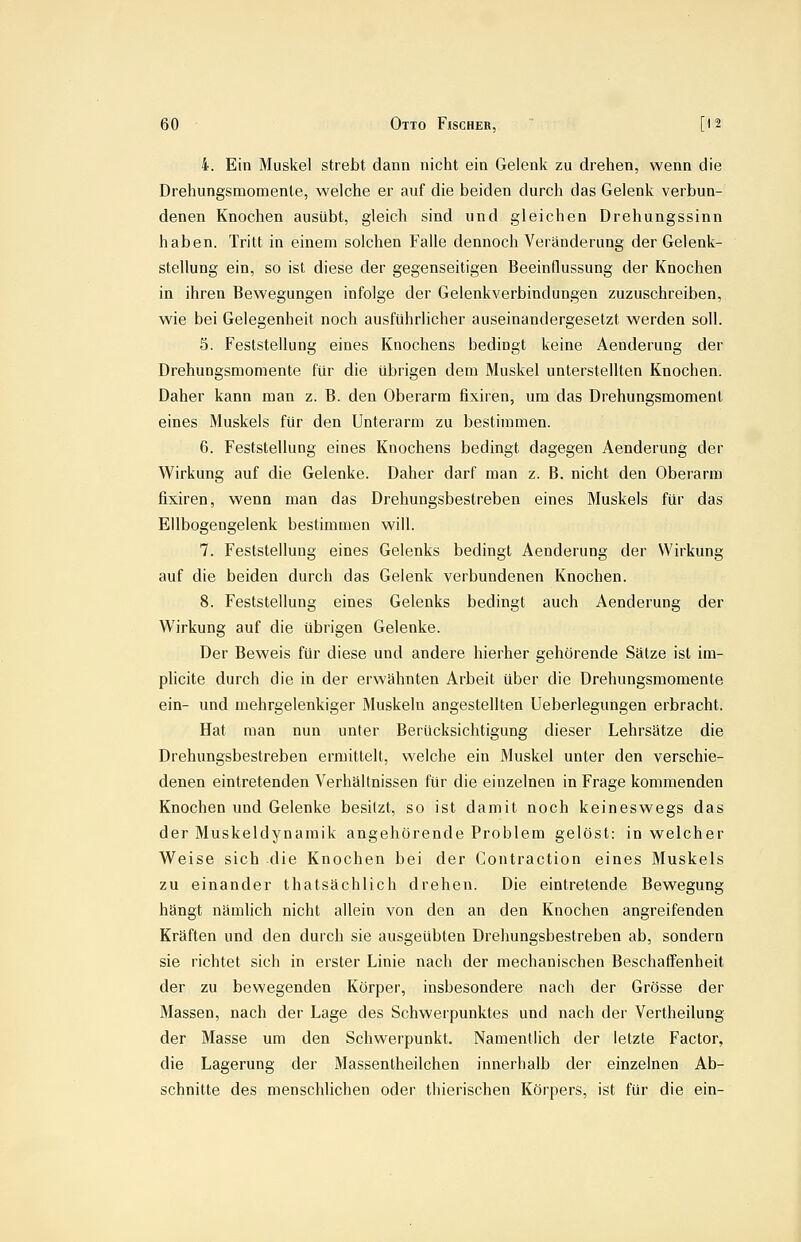 4. Ein Muskel strebt dann nicht ein Gelenk zu drehen, wenn die Drehungsmomente, welche er auf die beiden durch das Gelenk verbun- denen Knochen ausübt, gleich sind und gleichen Drehungssinn haben. Tritt in einem solchen Falle dennoch Veränderung der Gelenk- stellung ein, so ist diese der gegenseitigen Beeinflussung der Knochen in ihren Bewegungen infolge der Gelenkverbindungen zuzuschreiben, wie bei Gelegenheit noch ausführlicher auseinandergesetzt werden soll. 5. Feststellung eines Knochens bedingt keine Aenderung der Drehungsmomente für die übrigen dem Muskel unterstellten Knochen. Daher kann man z. B. den Oberarm fixiren, um das Drehungsmoment eines Muskels für den Unterarm zu bestimmen. 6. Feststellung eines Knochens bedingt dagegen Aenderung der Wirkung auf die Gelenke. Daher darf man z. B. nicht den Oberarm fixiren, wenn man das Drehungsbestreben eines Muskels für das Ellbogengelenk bestimmen will. 7. Feststellung eines Gelenks bedingt Aenderung der Wirkung auf die beiden durch das Gelenk verbundenen Knochen. 8. Feststellung eines Gelenks bedingt auch Aenderung der Wirkung auf die übrigen Gelenke. Der Beweis für diese und andere hierher gehörende Salze ist im- plicite durch die in der erwähnten Arbeit über die Drehungsmomente ein- und mehrgelenkiger Muskeln angestellten Ueberlegungen erbracht. Hat man nun unter Berücksichtigung dieser Lehrsätze die Drehungsbestreben ermittelt, welche ein Muskel unter den verschie- denen eintretenden Verhältnissen für die einzelnen in Frage kommenden Knochen und Gelenke besitzt, so ist damit noch keineswegs das der Muskeldynamik angehörende Problem gelöst: in welcher Weise sich die Knochen bei der Contraction eines Muskels zu einander thatsächlich drehen. Die eintretende Bewegung hängt nämlich nicht allein von den an den Knochen angreifenden Kräften und den durch sie ausgeübten Drehungsbestreben ab, sondern sie richtet sich in erster Linie nach der mechanischen Beschaffenheit der zu bewegenden Körper, insbesondere nach der Grösse der Massen, nach der Lage des Schwerpunktes und nach der Vertheilung der Masse um den Schwerpunkt. Namentlich der letzte Factor, die Lagerung der Massentheilchen innerhalb der einzelnen Ab- schnitte des menschlichen oder thierischen Körpers, ist für die ein-