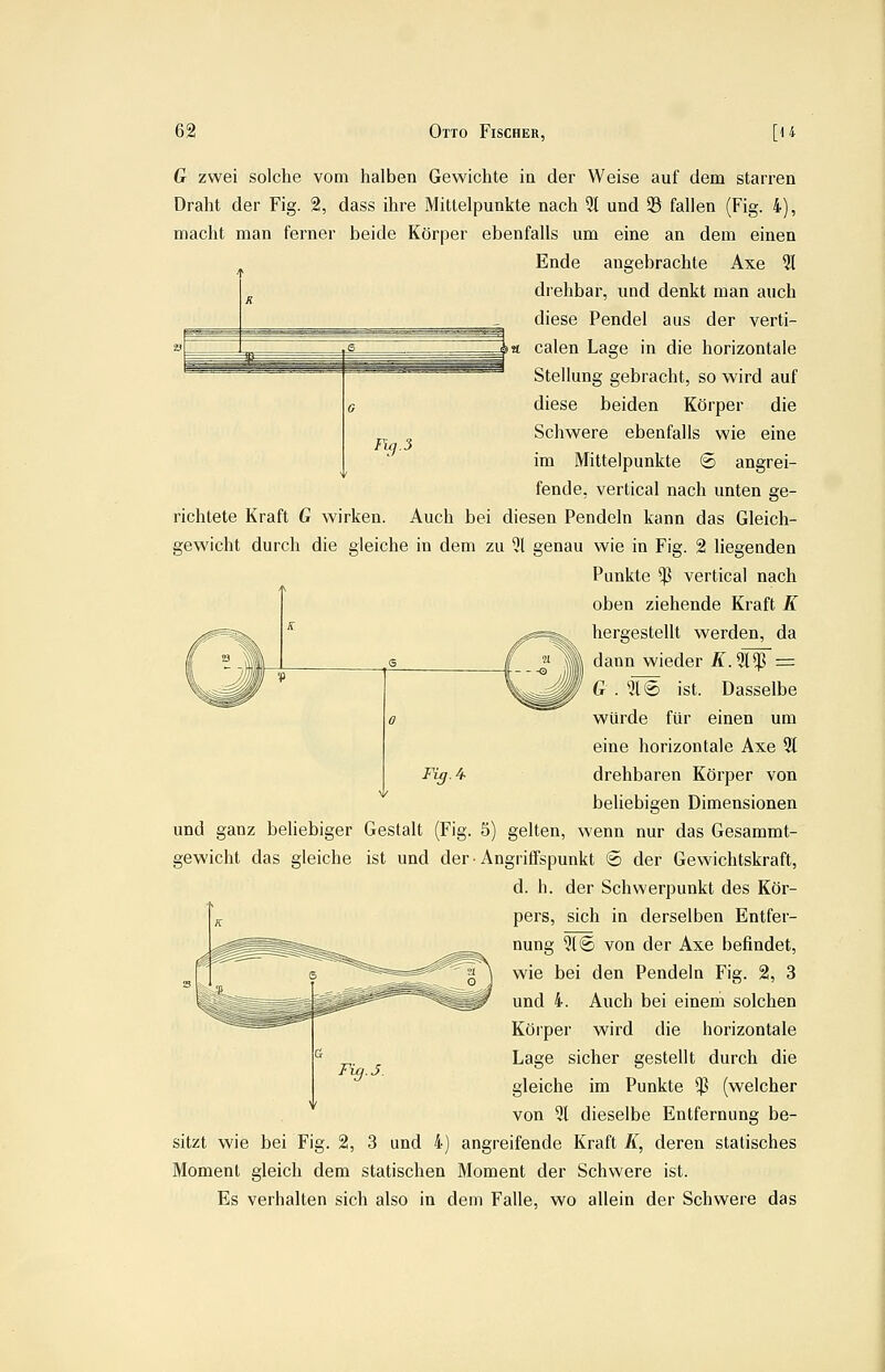 Fig.3 G zwei solche vom halben Gewichte ia der Weise auf dem starren Draht der Fig. 2, dass ihre Mittelpunkte nach 31 und 93 fallen (Fig. 4), macht man ferner beide Körper ebenfalls um eine an dem einen Ende angebrachte Axe 21 drehbar, und denkt man auch diese Pendel aus der verti- calen Lage in die horizontale Stellung gebracht, so wird auf diese beiden Körper die Schwere ebenfalls wie eine im Mittelpunkte ® angrei- fende, vertical nach unten ge- richtete Kraft G wirken. Auch bei diesen Pendeln kann das Gleich- gewicht durch die gleiche in dem zu 91 genau wie in Fig. 2 liegenden Punkte $ vertical nach oben ziehende Kraft K hergestellt werden, da dann wieder A\9l!ß = G . 316 ist. Dasselbe würde für einen um eine horizontale Axe % drehbaren Körper von beliebigen Dimensionen und ganz beliebiger Gestalt (Fig. 5) gelten, wenn nur das Gesammt- gewicht das gleiche ist und der • Angriffspunkt 6 der Gewichtskraft, d. h. der Schwerpunkt des Kör- pers, sich in derselben Entfer- nung 91© von der Axe befindet, wie bei den Pendeln Fig. 2, 3 und 4. Auch bei einem solchen Köi'per wird die horizontale Lage sicher gestellt durch die gleiche im Punkte *P (welcher von 31 dieselbe Entfernung be- sitzt wie bei Fig. 2, 3 und 4) angreifende Kraft K, deren statisches Moment gleich dem statischen Moment der Schwere ist. Es verhalten sich also in dem Falle, wo allein der Schwere das Fig. 4.