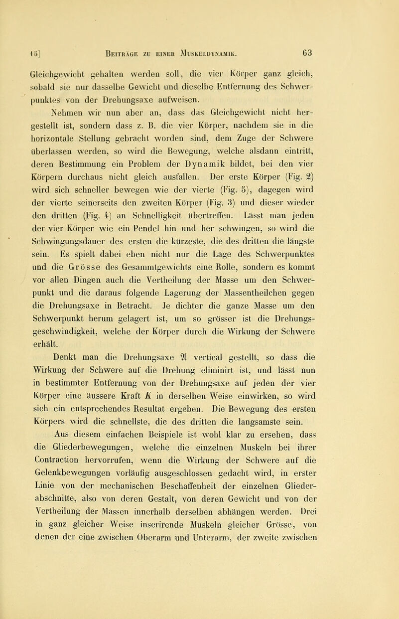 Gleichgewicht geliallen werden soll, die vier Körper ganz gleich, sobald sie nur dasselbe Gewicht und dieselbe Entfernung des Schwer- punktes von der Drehungsaxe aufweisen. Nehmen wir nun aber an, dass das Gleichgewicht nicht her- gestellt ist, sondern dass z. B. die vier Körper, nachdem sie in die horizontale Stellung gebracht worden sind, dem Zuge der Schwere überlassen werden, so wird die Bewegung, welche alsdann eintritt, deren Bestimmung ein Problem der Dynamik bildet, bei den vier Körpern durchaus nicht gleich ausfallen. Der erste Körper (Fig. 2) wird sich schneller bewegen wie der vierte (Fig. 5), dagegen wird der vierte seinerseits den zweiten Körper (Fig. 3) und dieser wieder den dritten (Fig. 4) an Schnelligkeit übertreffen. Lässt man jeden der vier Körper wie ein Pendel hin und her schwingen, so wird die Schwingungsdauer des ersten die kürzeste, die des dritten die längste sein. Es spielt dabei eben nicht nur die Lage des Schwerpunktes und die Grösse des Gesammlgewichts eine Rolle, sondern es kommt vor allen Dingen auch die Vertheilung der Masse um den Schwer- punkt und die daraus folgende Lagerung der Massentheilchen gegen die Drehungsaxe in Betracht. Je dichter die ganze Masse um den Schwerpunkt herum gelagert ist, um so grösser ist die Drehungs- geschwindigkeit, welche der Körper durch die Wirkung der Schwere erhält. Denkt man die Drehungsaxe 5t vertical gestellt, so dass die Wirkung der Schwere auf die Drehung eliminirt ist, und lässt nun in bestimmter Entfernung von der Drehungsaxe auf jeden der vier Körper eine äussere Kraft Ä in derselben Weise einwirken, so wird sich ein entsprechendes Resultat ergeben. Die Bewegung des ersten Körpers wird die schnellste, die des dritten die langsamste sein. Aus diesem einfachen Beispiele ist wohl klar zu ersehen, dass die Gliederbewegungen, welche die einzelnen Muskeln bei ihrer Contraction hervorrufen, wenn die Wirkung der Schwere auf die Gelenkbewegungen vorläufig ausgeschlossen gedacht wird, in erster Linie von der mechanischen Beschaffenheit der einzelnen Glieder- abschnitte, also von deren Gestalt, von deren Gewicht und von der Vertheilung der Massen innerhalb derselben abhängen werden. Drei in ganz gleicher Weise inserirende Muskeln gleicher Grösse, von denen der eine zwischen Oberarm und Unterarm, der zweite zwischen