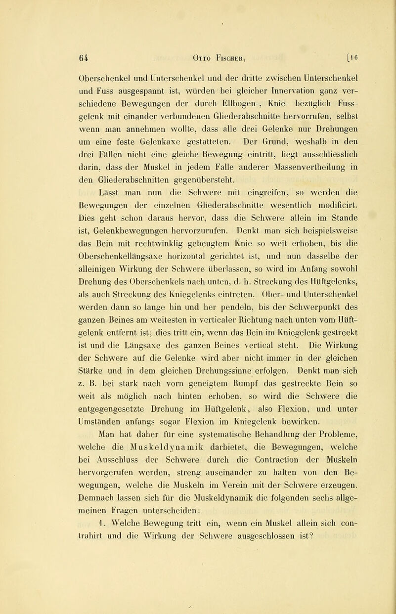 Oberschenkel und Unterschenkel und der dritte zwischen Unterschenkel und Fuss ausgespannt ist, würden bei gleicher Innervation ganz ver- schiedene Bewegungen der durch Ellbogen-, Knie- bezüglich Fuss- gelenk mit einander verbundenen Gliederabschnitte hervorrufen, selbst wenn man annehmen wollte, dass alle drei Gelenke nur Drehungen um eine feste Gelenkaxe gestatteten. Der Grund, weshalb in den drei Fällen nicht eine gleiche Bewegung eintritt, liegt ausschliesslich darin, dass der Muskel in jedem Falle anderer Massenvertheilung in den Gliederabschnitten gegenübersteht. Lässt man nun die Schwere mit eingreifen, so werden die Bewegungen der einzelnen Gliederabschnitte wesentlich modificirt. Dies geht schon daraus hervor, dass die Schwere allein im Stande ist, Gelenkbewegungen hervorzurufen. Denkt man sich beispielsw^eise das Bein mit rechtwinklig gebeugtem Knie so weit erhoben, bis die Oberschenkellängsaxe horizontal gerichtet ist, und nun dasselbe der alleinigen Wirkung der Schwere überlassen, so wird im Anfang sowohl Drehung des Oberschenkels nach unten, d. h. Streckung des Hüftgelenks, als auch Streckung des Kniegelenks eintreten. Ober- und Unterschenkel werden dann so lange hin und her pendeln, bis der Schwerpunkt des ganzen Beines am weitesten in verticaler Richtung nach unten vom Hüft- gelenk entfernt ist; dies tritt ein, wenn das Bein im Kniegelenk gestreckt ist und die Längsaxe des ganzen Beines vertical steht. Die Wirkung der Schwere auf die Gelenke wird aber nicht immer in der gleichen Stärke und in dem gleichen Drehungssinne erfolgen. Denkt man sich z. B. bei stark nach vorn geneigtem Rumpf das gestreckte Bein so weit als möglich nach hinten erhoben, so wird die Schwere die entgegengesetzte Drehung im Hüftgelenk, also Flexion, und unter Umständen anfangs sogar Flexion im Kniegelenk bewirken. Man hat daher für eine systematische Behandlung der Probleme, welche die Muskeldynamik darbietet, die Bewegungen, welche bei Ausschluss der Schwere durch die Contraction der Muskeln hervorgerufen werden, streng auseinander zu halten von den Be- wegungen, welche die Muskeln im Verein mit der Schwere erzeugen. Demnach lassen sich für die Muskeldynamik die folgenden sechs allge- meinen Fragen unterscheiden: 1. Welche Bewegung tritt ein, wenn ein Muskel allein sich con- trahirt und die Wirkung der Schwere ausgeschlossen ist?