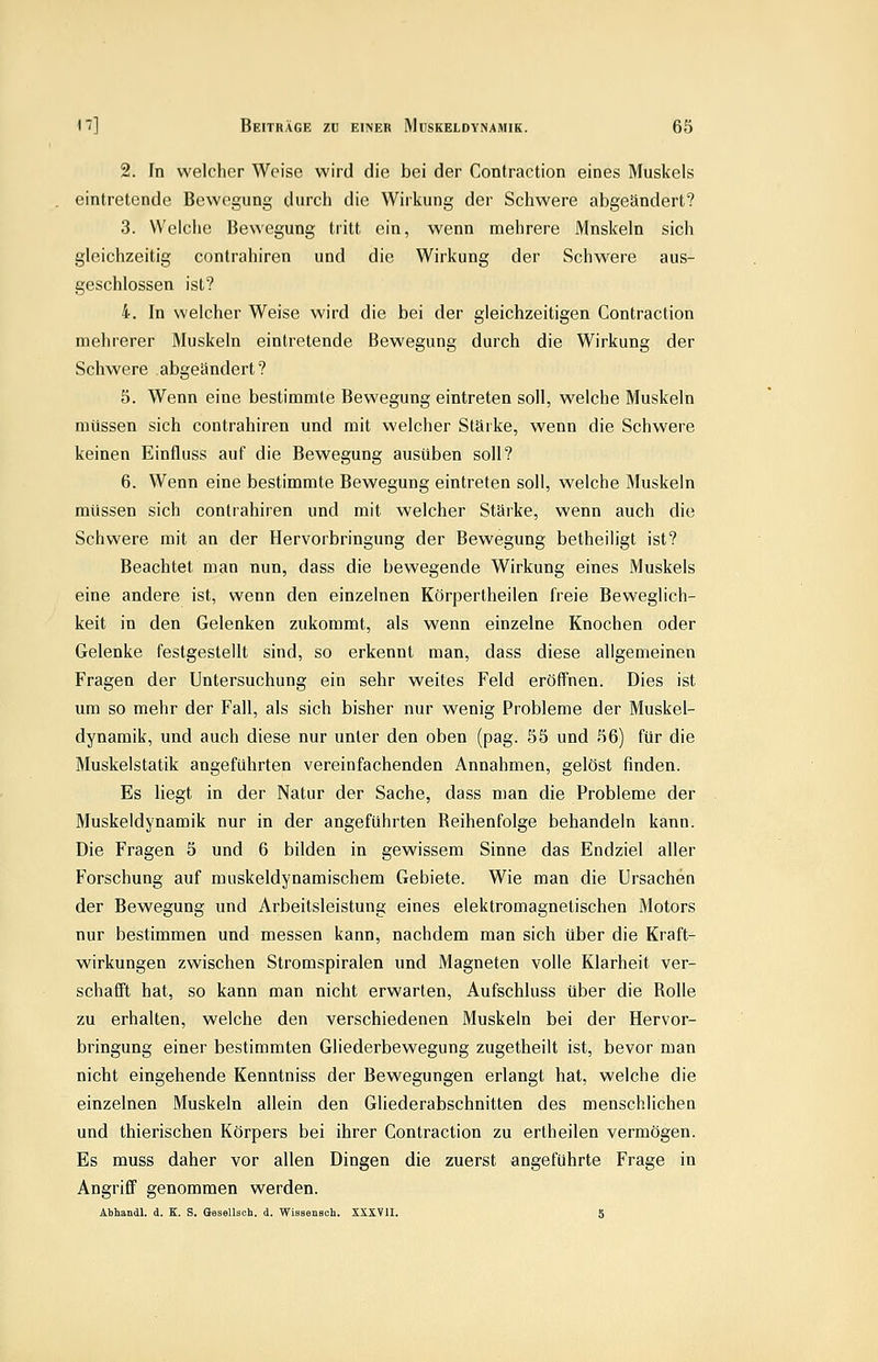 2. In welcher Weise wird die bei der Contraction eines Muskels eintretende Bewegung durch die Wirkung der Schwere abgeändert? 3. Welche Bewegung tritt ein, wenn mehrere Mnskeln sich gleichzeitig contrahiren und die Wirkung der Schwere aus- geschlossen ist? 4. In welcher Weise wird die bei der gleichzeitigen Contraction mehrerer Muskeln eintretende Bewegung durch die Wirkung der Schwere abgeändert? 5. Wenn eine bestimmte Bewegung eintreten soll, welche Muskeln müssen sich contrahiren und mit welcher Stärke, wenn die Schwere keinen Einfluss auf die Bewegung ausüben soll? 6. Wenn eine bestimmte Bewegung eintreten soll, welche Muskeln müssen sich contrahiren und mit welcher Stärke, wenn auch die Schwere mit an der Hervorbringung der Bewegung betheiligt ist? Beachtet man nun, dass die bewegende Wirkung eines Muskels eine andere ist, wenn den einzelnen Körpertheilen freie Beweglich- keit in den Gelenken zukommt, als wenn einzelne Knochen oder Gelenke festgestellt sind, so erkennt man, dass diese allgemeinen Fragen der Untersuchung ein sehr weites Feld eröffnen. Dies ist um so mehr der Fall, als sich bisher nur wenig Probleme der Muskel- dynamik, und auch diese nur unter den oben (pag. 55 und 56) für die Muskelstatik angeführten vereinfachenden Annahmen, gelöst finden. Es liegt in der Natur der Sache, dass man die Probleme der Muskeldynamik nur in der angeführten Reihenfolge behandeln kann. Die Fragen 5 und 6 bilden in gewissem Sinne das Endziel aller Forschung auf muskeldynamischem Gebiete. Wie man die Ursachen der Bewegung und Arbeitsleistung eines elektromagnetischen Motors nur bestimmen und messen kann, nachdem man sich über die Kraft- wirkungen zwischen Stromspiralen und Magneten volle Klarheit ver- schafft hat, so kann man nicht erwarten, Aufschluss über die Rolle zu erhalten, welche den verschiedenen Muskeln bei der Hervor- bringung einer bestimmten Gliederbewegung zugetheilt ist, bevor man nicht eingehende Kenntniss der Bewegungen erlangt hat, welche die einzelnen Muskeln allein den Gliederabschnitten des menschlichen und thierischen Körpers bei ihrer Contraction zu ertheilen vermögen. Es muss daher vor allen Dingen die zuerst angeführte Frage in Angriff genommen werden. Abhandl. d. K. S. öesellsch. d. Wissensch. XXXVII. 5