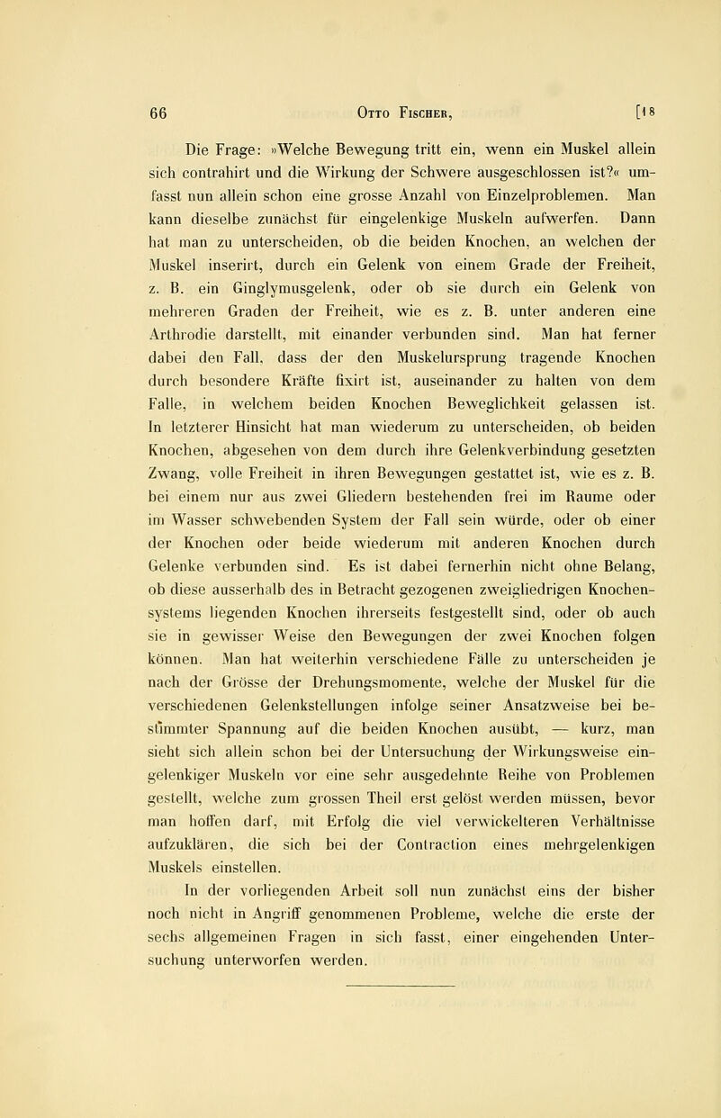 Die Frage: »Welche Bewegung tritt ein, wenn ein Muskel allein sich contrahirt und die Wirkung der Schwere ausgeschlossen ist?« um- fasst nun allein schon eine grosse Anzahl von Einzelproblemen. Man kann dieselbe zunächst für eingelenkige Muskeln aufwerfen. Dann hat man zu unterscheiden, ob die beiden Knochen, an welchen der Muskel inserirt, durch ein Gelenk von einem Grade der Freiheit, z. B. ein Ginglymusgelenk, oder ob sie durch ein Gelenk von mehreren Graden der Freiheit, wie es z. B. unter anderen eine Arthrodie darstellt, mit einander verbunden sind. Man hat ferner dabei den Fall, dass der den Muskelursprung tragende Knochen durch besondere Kräfte fixirt ist, auseinander zu halten von dem Falle, in welchem beiden Knochen Beweglichkeit gelassen ist. In letzterer Hinsicht hat man wiederum zu unterscheiden, ob beiden Knochen, abgesehen von dem durch ihre Gelenkverbindung gesetzten Zwang, volle Freiheit in ihren Bewegungen gestattet ist, wie es z. B. bei einem nur aus zwei Gliedern bestehenden frei im Räume oder im Wasser schwebenden System der Fall sein würde, oder ob einer der Knochen oder beide wiederum mit anderen Knochen durch Gelenke verbunden sind. Es ist dabei fernerhin nicht ohne Belang, ob diese ausserhalb des in Betracht gezogenen zweigliedrigen Knochen- systems liegenden Knochen ihrerseits festgestellt sind, oder ob auch sie in gewisser Weise den Bewegungen der zwei Knochen folgen können. Man hat weiterhin verschiedene Fälle zu unterscheiden je nach der Grösse der Drehungsmomente, welche der Muskel für die verschiedenen Gelenkstellungen infolge seiner Ansatzweise bei be- stimmter Spannung auf die beiden Knochen ausübt, — kurz, man sieht sich allein schon bei der Untersuchung der Wirkungsweise ein- gelenkiger Muskeln vor eine sehr ausgedehnte Reihe von Problemen gestellt, welche zum grossen Theil erst gelöst werden müssen, bevor man hoffen darf, mit Erfolg die viel verwickeiteren Verhältnisse aufzuklären, die sich bei der Contraclion eines mehrgelenkigen Muskels einstellen. In der vorliegenden Arbeit soll nun zunächst eins der bisher noch nicht in Angriff genommenen Probleme, welche die erste der sechs allgemeinen Fragen in sich fasst, einer eingehenden Unter- suchung unterworfen werden.