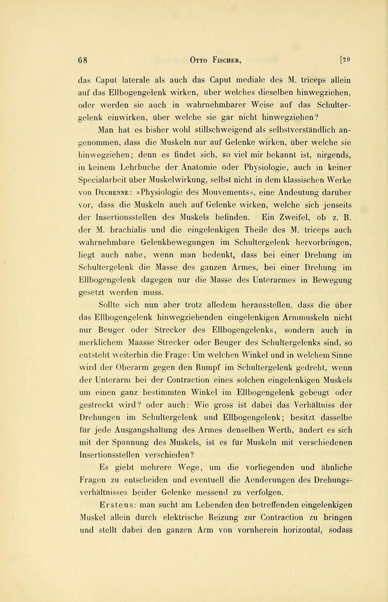 das Caput laterale als auch das Caput mediale des M. triceps allein auf das Ellbogengelenk wirken, über welches dieselben hinwegziehen, oder werden sie auch in wahrnehmbarer Weise auf das Schulter- gelenk einwirken, über welche sie gar nicht hinwegziehen? Man hat es bisher wohl stillschweigend als selbstverständlich an- genommen, .dass die Muskeln nur auf Gelenke wirken, über welche sie hinwegziehen; denn es findet sich, so viel mir bekannt ist, nirgends, in keinem Lehrbuche der Anatomie oder Physiologie, auch in keiner Specialarbeit über Muskelwirkung, selbst nicht in dem klassischen Werke von Duchenne: »Physiologie des Mouvements«, eine Andeutung darüber vor, dass die Muskeln auch auf Gelenke wirken, welche sich jenseits der Insertionsstellen des Muskels befinden. Ein Zweifel, ob z. B. der M. brachialis und die eingelenkigen Theile des M. triceps auch wahrnehmbare Gelenkbewegungen im Schaltergelenk hervorbringen, liegt auch nahe, wenn man bedenkt, dass bei einer Drehung im Schultergelenk die Masse des ganzen Armes, bei einer Drehung im Ellbogengelenk dagegen nur die Masse des Unterarmes in Bewegung gesetzt werden muss. Sollte sich nun aber trotz alledem herausstellen, dass die über das Ellbogengelenk hinwegziehenden eingelenkigen Armmuskeln nicht nur Beuger oder Strecker des Ellbogengelenks, sondern auch in merklichem Maasse Strecker oder Beuger des Schultergelenks sind, so entsteht weiterhin die Frage: Um welchen Winkel und in welchem Sinne wird der Oberarm gegen den Rumpf im Schultergelenk gedreht, wenn der Unterarm bei der Contraction eines solchen eingelenkigen Muskels um einen ganz bestimmten Winkel im Ellbogengelenk gebeugt oder gestreckt wird? oder auch: Wie gross ist dabei das Verhältniss der Drehungen im Schultergelenk und Ellbogengelenk; besitzt dasselbe für jede Ausgangshaltung des Armes denselben Werth, ändert es sich mit der Spannung des Muskels, ist es für Muskeln mit verschiedenen Insertionsstellen verschieden? Es giebt mehrere Wege, um die vorliegenden und ähnhche Fragen zu entscheiden und eventuell die Aenderungen des Drehungs- verhältnisses beider Gelenke messend zu verfolgen. Erstens: man sucht am Lebenden den betreffenden eingelenkigen Muskel allein durch elektrische Reizung zur Contraction zu bringen und stellt dabei den ganzen Arm von vornherein horizontal, sodass