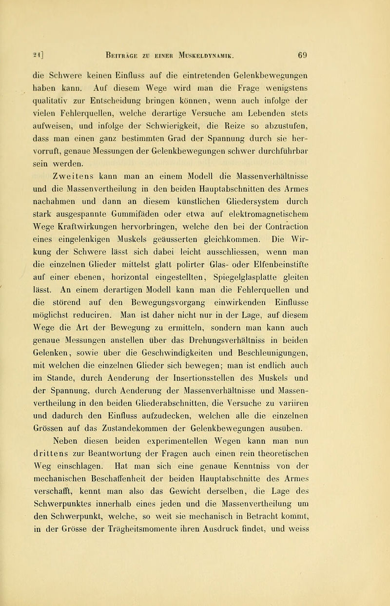 die Schwere keinen Einfluss auf die eintretenden Gelenkbewegungen haben kann. Auf diesem Wege wird man die Frage wenigstens qualitativ zur Entscheidung bringen können, wenn auch infolge der vielen Fehlerquellen, welche derartige Versuche am Lebenden stets aufweisen, und infolge der Schwierigkeit, die Reize so abzustufen, dass man einen ganz bestimmten Grad der Spannung durch sie her- vorruft, genaue Messungen der Gelenkbewegungen schwer durchführbar sein werden. Zweitens kann man an einem Modell die Massenverhaltnisse und die Massenvertheilung in den beiden Hauptabschnitten des Armes nachahmen und dann an diesem künstlichen Gliedersystem durch stark ausgespannte Gummifäden oder etwa auf elektromagnetischena Wege Kraftwirkungen hervorbringen, welche den bei der Contraction eines eingeienkigen Muskels geäusserten gleichkommen. Die Wir- kung der Schwere lässt sich dabei leicht ausschliessen, wenn man die einzelnen Glieder mittelst glatt polirter Glas- oder Elfenbeinstifte auf einer ebenen, horizontal eingestellten, Spiegelglasplatle gleiten lässt. An einem derartigen Modell kann man die Fehlerquellen und die störend auf den Bewegungsvorgang einwirkenden Einflüsse möglichst reduciren. Man ist daher nicht nur in der Lage, auf diesem Wege die Art der Bewegung zu ermitteln, sondern man kann auch genaue Messungen anstellen über das Drehungsverhältniss in beiden Gelenken, sowie über die Geschwindigkeiten und Beschleunigungen, mit welchen die einzelnen Glieder sich bewegen; man ist endlich auch im Stande, durch Aenderung der Insertionsstellen des Muskels und der Spannung, durch Aenderung der Massenverhältnisse und Massen- vertheilung in den beiden Gliederabschnitten, die Versuche zu variiren und dadurch den Einfluss aufzudecken, welchen alle die einzelnen Grössen auf das Zustandekommen der Gelenkbewegungen ausüben. Neben diesen beiden experimentellen Wegen kann man nun drittens zur Beantwortung der Fragen auch einen rein theoretischen Weg einschlagen. Hat man sich eine genaue Kenntniss von der mechanischen Beschaffenheit der beiden Hauptabschnitte des Armes verschafft, kennt man also das Gewicht derselben, die Lage des Schwerpunktes innerhalb eines jeden und die Massenvertheilung um den Schwerpunkt, welche, so weit sie mechanisch in Betracht kommt, in der Grösse der Trägheitsmomente ihren Ausdruck findet, und weiss