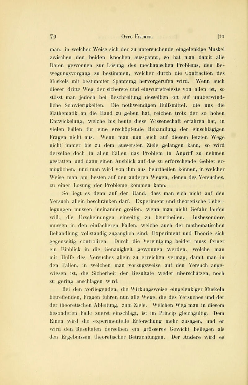 man, in welcher Weise sich der zu untersuchende eingelenkige Muskel zwischen den beiden Knochen ausspannt, so hat man damit alle Daten gewonnen zur Lösung des mechanischen Problems, den Be- wegungsvorgang zu bestimmen, welcher durch die Contraction des Muskels mit bestimmter Spannung hervorgerufen wird. Wenn auch dieser dritte Weg der sicherste und einwurfsfreieste von allen ist, so stösst man jedoch bei Beschreitung desselben oft auf unüberwind- liche Schwierigkeiten. Die nothwendigen Hülfsmittel, die uns die Mathematik an die Hand zu geben hat, reichen trotz der so hohen Entwickelung, welche bis heute diese Wissenschaft erfahren hat, in vielen Fällen für eine erschöpfende Behandlung der einschlägigen Fragen nicht aus. Wenn man nun auch auf diesem letzten Wege nicht immer bis zu dem äussersten Ziele gelangen kann, so wird derselbe doch in allen Fällen das Problem in Angriff zu nehmen gestatten und dann einen Ausblick auf das zu erforschende Gebiet er- möghchen, und man wird von ihm aus beurtheilen können, in welcher Weise man am besten auf den anderen Wegen, denen des Versuches, zu einer Lösung der Probleme kommen kann. So liegt es denn auf der Hand, dass man sich nicht auf den Versuch allein beschränken darf. Experiment und theoretische Ueber- legungen müssen ineinander greifen, wenn man nicht Gefahr laufen will, die Erscheinungen einseitig zu beurtheilen. Insbesondere müssen in den einfacheren Fällen, welche auch der mathematischen Behandlung vollständig zugänglich sind, Experiment und Theorie sich gegenseitig controliren. Durch die Vereinigung beider muss ferner ein Einblick in die Genauigkeit gewonnen werden, welche man mit Hülfe des Versuches allein zu erreichen vermag, damit man in den Fällen, in welchen man vorzugsweise auf den Versuch ange- wiesen ist, die Sicherheit der Resultate weder überschätzen, noch zu gering anschlagen wird. Bei den vorliegenden, die Wirkungsweise eingelenkiger Muskeln betreffenden, Fragen führen nun alle Wege, die des Versuches und der der theoretischen Ableitung, zum Ziele. Welchen Weg man in diesem besonderen Falle zuerst einschlägt, ist im Princip gleichgültig. Dem Einen wird die experimentelle Erforschung mehr zusagen, und er wird den Resultaten derselben ein grösseres Gewicht beilegen als den Ergebnissen theoretischer Betrachtungen. Der Andere wird es