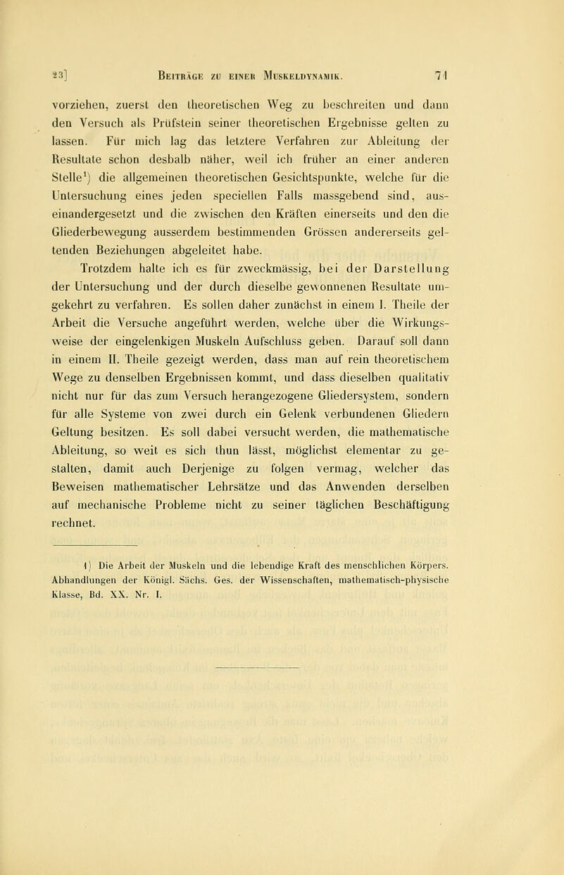 vorziehen, zuerst den llieorelischen Weg zu beschreiten und dann den Versuch als Prüfstein seiner llieorelischen Ergebnisse gelten zu lassen. Für mich lag das letztere Verfahren zur Ableitung der Resultate schon desbalb näher, weil ich früher an einer anderen Stelle') die allgemeinen theoretischen Gesichtspunkte, welche für die Untersuchung eines jeden speciellen Falls massgebend sind, aus- einandergesetzt und die zwischen den Kräften einerseits und den die Gliederbewegung ausserdem bestimmenden Grössen andereiseits gel- tenden Beziehungen abgeleitet habe. Trotzdem halte ich es für zweckmässig, bei der Darstellung der Untersuchung und der durch dieselbe gewonnenen Resultate um- gekehrt zu verfahren. Es sollen daher zunächst in einem I. Theile der Arbeit die Versuche angeführt werden, welche über die Wirkungs- weise der eingelenkigen iMuskeln Aufschluss geben. Darauf soll dann in einem II. Theile gezeigt werden, dass man auf rein theoretischem Wege zu denselben Ergebnissen kommt, und dass dieselben qualitativ nicht nur für das zum Versuch herangezogene Gliedersystem, sondern für alle Systeme von zwei durch ein Gelenk verbundenen Gliedern Geltung besitzen. Es soll dabei versucht werden, die mathematische Ableitung, so weit es sich thun lässt, möglichst elementar zu ge- stalten, damit auch Derjenige zu folgen vermag, welcher das Beweisen mathematischer Lehrsätze und das Anwenden derselben auf mechanische Probleme nicht zu seiner täglichen Beschäftigung rechnet. \) Die Arbeit der Musiieln und die lebeadige Kraft des menschlichen Körpers. Abhandlungen der König!. Sachs. Ges. der Wissenschaften, mathematisch-physische Klasse, Bd. XX. Nr. I.
