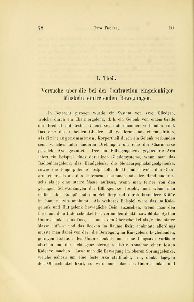 I. Theü. Versuche über die bei der Contraction eingelenkiger Muskeln eintretenden Bewegungen. In Betracht gezogen wurde ein System von zwei Gliedern, welche durch ein Charniergelenk, d. h. ein Gelenk von einem Grade der Freiheit mit fester Gelenkaxe, untereinander verbunden sind. Das eine dieser beiden Glieder soll wiederum mit einem dritten, als fixirt angenommenen, Körpertheil durch ein Gelenk verbunden sein, welches unter anderen Drehungen um eine der Charnieraxe parallele Axe gestattet. Der im Ellbogengelenk gegliederte Arm iefert ein Beispiel eines derartigen Gliedersystems, wenn man das Radioulnargelenk, das Handgelenk, die Metacarpophalangealgelenke, sowie die Fingergelenke festgestellt denkt und sowohl den Ober- arm einerseits als den Unterarm zusammen mit der Hand anderer- seits als je eine starre Masse auffasst, wenn man ferner von den geringen Schwankungen der Ellbogenaxe absieht, und wenn man endlich den Rumpf und den Schultergürtel durch besondere Kräfte im Räume fixirt annimmt. Als weiteres Beispiel wäre das im Knie- gelenk und Hüftgelenk bewegliche Bein anzusehen, wenn man den Fuss mit dem Unterschenkel fest verbunden denkt, sowohl das System Unterschenkel plus Fuss, als auch den Oberschenkel als je eine starre Masse auffasst und das Becken im Räume fixirt annimmt; allerdings müsste man dabei von der, die Bewegung im Kniegelenk begleitenden, geringen Rotation des Unterschenkels um seine Längsaxe vorläufig absehen und die nicht ganz streng reahsirte Annahme einer festen Knieaxe machen. Lässt man die Bewegung im oberen Sprunggelenke, welche nahezu um eine feste Axe stattfindet, frei, denkt dagegen den Oberschenkel fixirt, so wird auch das aus Unterschenkel und