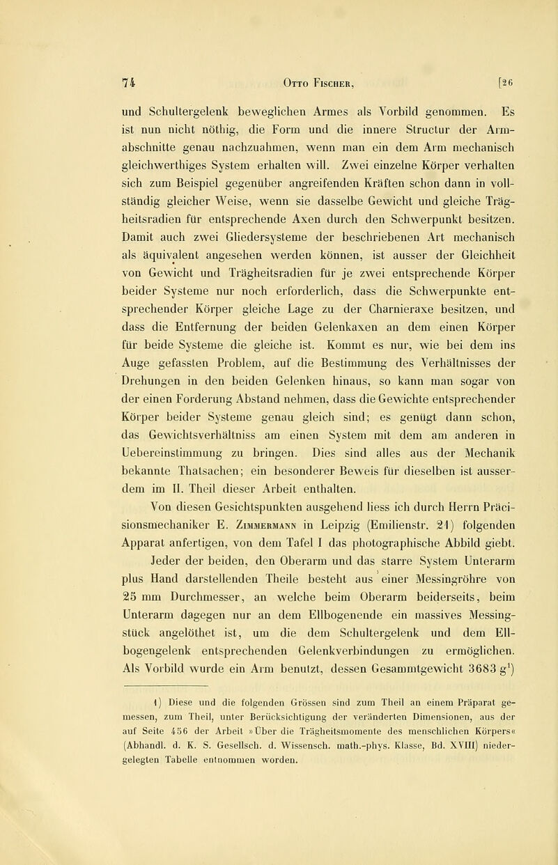 und Schultergelenk beweglichen Armes als Vorbild genommen. Es ist nun nicht nöthig, die Form und die innere Structur der Arm- abschnitte genau nachzuahmen, wenn man ein dem Arm mechanisch gleichwerthiges System erhalten will. Zwei einzelne Körper verhalten sich zum Beispiel gegenüber angreifenden Kräften schon dann in voll- ständig gleicher Weise, wenn sie dasselbe Gewicht und gleiche Träg- heitsradien für entsprechende Axen durch den Schw^erpunkt besitzen. Damit auch zwei Gliedersysteme der beschriebenen Art mechanisch als äquivalent angesehen werden können, ist ausser der Gleichheit von Gewicht und Trägheitsradien für je zwei entsprechende Körper beider Systeme nur noch erforderlich, dass die Schwerpunkte ent- sprechender Körper gleiche Lage zu der Charnieraxe besitzen, und dass die Entfernung der beiden Gelenkaxen an dem einen Körper für beide Systeme die gleiche ist. Kommt es nur, wie bei dem ins Auge gefassten Problem, auf die Bestimmung des Verhältnisses der Drehungen in den beiden Gelenken hinaus, so kann man sogar von der einen Forderung Abstand nehmen, dass die Gewichte entsprechender Körper beider Systeme genau gleich sind; es genügt dann schon, das Gewichtsverhältniss am einen System mit dem am anderen in Uebereinstimmung zu bringen. Dies sind alles aus der Mechanik bekannte Thalsachen; ein besonderer Beweis für dieselben ist ausser- dem im II. Theil dieser Arbeit enthalten. Von diesen Gesichtspunkten ausgehend Hess ich durch Herrn Präci- sionsmechaniker E. Zimmermann in Leipzig (Emilienstr. 21) folgenden Apparat anfertigen, von dem Tafel I das photographische Abbild giebt. Jeder der beiden, den Oberarm und das starre System Unterarm plus Hand darstellenden Theile besteht aus einer Messingröhre von 215 mm Durchmesser, an welche beim Oberarm beiderseits, beim Unterarm dagegen nur an dem Ellbogenende ein massives Messing- stück angelöthet ist, um die dem Schultergelenk und dem Ell- bogengelenk entsprechenden Gelenkverbindungen zu ermöglichen. Als Vorbild wurde ein Arm benutzt, dessen Gesammtgewicht 3683 g^) l) Diese und die folgenden Grössen sind zum Theil an einem Präparat ge- messen, zum Theil, unter Berücksichtigung der veränderten Dimensionen, aus der auf Seite 456 der Arbeit »Über die Trägheitsmomente des menschlichen Körpers« (Abhandl. d. K. S. Gesellsch. d. Wissensch. math.-phys. Klasse, Bd. XVIII) nieder- gelegten Tabelle enlnommen worden.