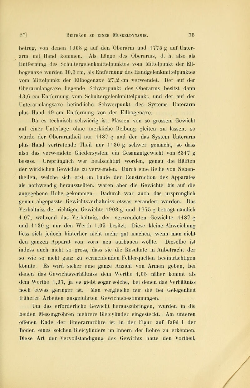 betrug, von denen 1908 g auf den Oberarm und 1775 g auf Unter- arm mit Hand kommen. Als Lcinge des Oberarms, d. h. also als Entfernung des Schultergelenkmittelpunktes vom Mittelpunkt der EU- bogenaxe wurden 30,3 cm, als Entfernung des Handgelenkmittelpunktes vom Mittelpunkt der Ellbogenaxe 27,2 cm verwendet. Der auf der Oberarmlängsaxe liegende Schwerpunkt des Oberarms besitzt dann '13,6 cm Entfernung vom Schultergelenkmittelpunkt, und der auf der Unterarmlängsaxe befindliche Schwerpunkt des Systems Unterarm plus Hand i 9 cm Entfernung von der Ellbogenaxe. Da es technisch schwierig ist, Massen von so grossem Gewicht auf einer Unterlage ohne merkliche Reibung gleiten zu lassen, so wurde der Oberarmtheil nur 1187 g und der das System Unterarm plus Hand vertretende Theil nur 1130 g schwer gemacht, so dass also das verwendete Gliedersystem ein Gesammtgewicht von 2317 g besass. Ursprünglich war beabsichtigt worden, genau die Hälften der wirklichen Gewichte zu verwenden. Durch eine Reihe von Neben- theilen, welche sich erst im Laufe der Construction des Apparates als nothwendig herausstellten, waren aber die Gewichte bis auf die angegebene Höhe gekommen. Dadurch war auch das ursprünglich genau abgepasste Gewichtsverhältniss etwas verändert worden. Das Verhältniss der richtigen Gewichte 1 908 g und 1 775 g beträgt nämlich 1,07, während das Verhältniss der verwendeten Gewichte 1187g und 1130g nur den Werth 1,05 besitzt. Diese kleine Abweichung liess sich jedoch hinterher nicht mehr gut machen, wenn man nicht den ganzen Apparat von vorn neu aufbauen wollte. Dieselbe ist indess auch nicht so gross, dass sie die Resultate in Anbetracht der so wie so nicht ganz zu vermeidenden Fehlerquellen beeinträchtigen könnte. Es wird sicher eine ganze Anzahl von Armen geben, bei denen das Gewichtsverhältniss dem Werthe 1,05 näher kommt als dem Werthe 1,07, ja es giebt sogar solche, bei denen das Verhältniss noch etwas geringer ist. Man vergleiche nur die bei Gelegenheit früherer Arbeiten ausgeführten Gewichtsbestimmungen. Um das erforderliche Gewicht herauszubringen, wurden in die beiden Messingröhren mehrere Bleicylinder eingesteckt. Am unteren offenen Ende der Unterarmröhre ist in der Figur auf Tafel I der Boden eines solchen Bleicylinders im Innern der Röhre zu erkennen. Diese Art der Vervollständigung des Gewichts hatte den Vortheil,