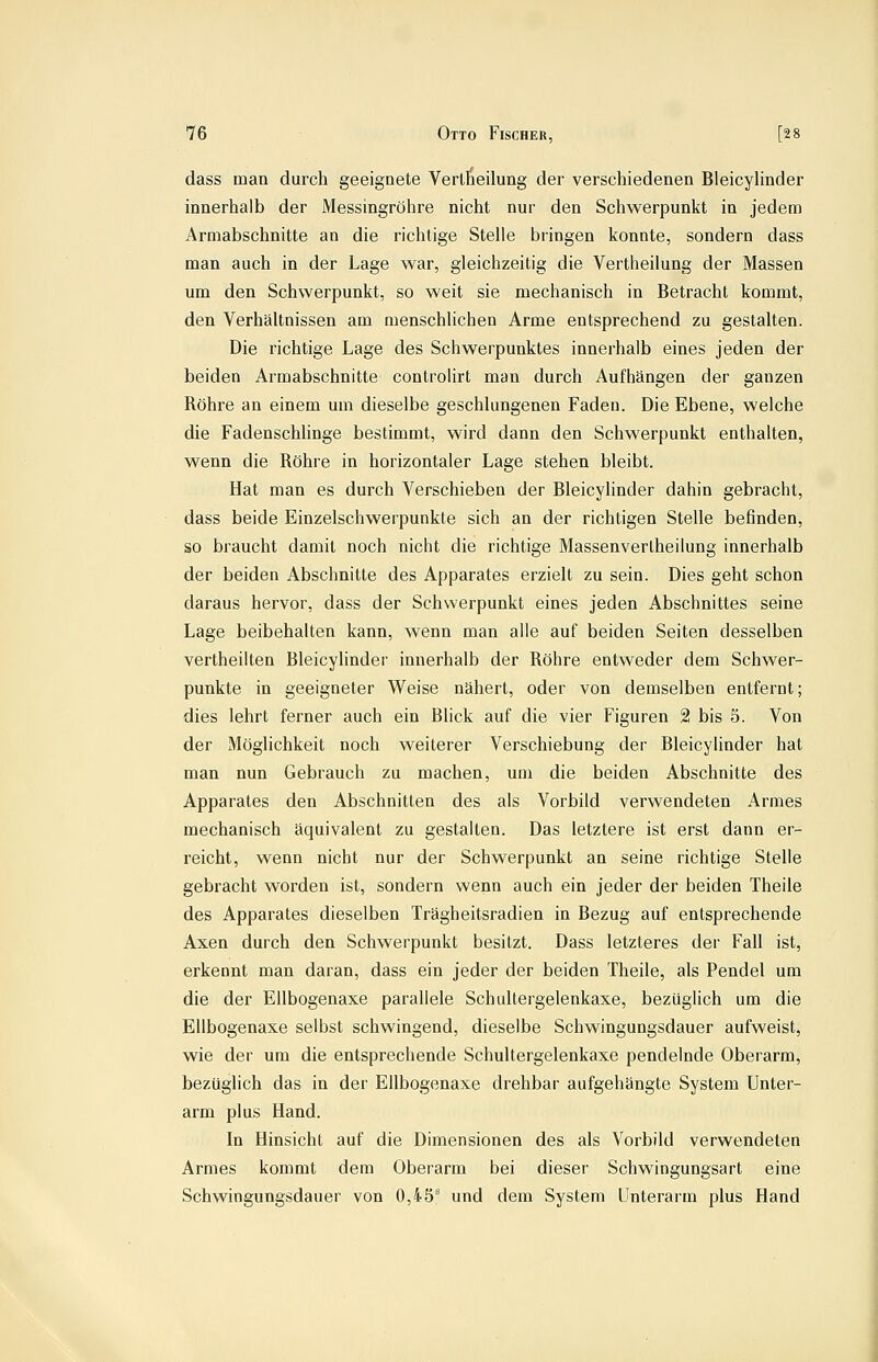 dass man durch geeignete Verlheilung der verschiedenen Bleicyhnder innerhalb der Messingröhre nicht nur den Schwerpunkt in jedem Armabschnitte an die richtige Stelle bringen konnte, sondern dass man auch in der Lage war, gleichzeitig die Vertheilung der Massen um den Schwerpunkt, so weit sie mechanisch in Betracht kommt, den Verhältnissen am menschlichen Arme entsprechend zu gestalten. Die richtige Lage des Schwerpunktes innerhalb eines jeden der beiden Armabschnitte controlirt man durch Aufhängen der ganzen Röhre an einem um dieselbe geschlungenen Faden. Die Ebene, welche die Fadenschlinge bestimmt, wird dann den Schwerpunkt enthalten, wenn die Röhre in horizontaler Lage stehen bleibt. Hat man es durch Verschieben der Bleicyhnder dahin gebracht, dass beide Einzelschwerpunkte sich an der richtigen Stelle befinden, so braucht damit noch nicht die richtige Massenverlheilung innerhalb der beiden Abschnitte des Apparates erzielt zu sein. Dies geht schon daraus hervor, dass der Schwerpunkt eines jeden Abschnittes seine Lage beibehalten kann, wenn man alle auf beiden Seiten desselben vertheilten Bleicylindei' innerhalb der Röhre entweder dem Schwer- punkte in geeigneter Weise nähert, oder von demselben entfernt; dies lehrt ferner auch ein Blick auf die vier Figuren 2 bis 5. Von der Möglichkeit noch weiterer Verschiebung der Bleicyhnder hat man nun Gebrauch zu machen, um die beiden Abschnitte des Apparates den Abschnitten des als Vorbild verwendeten Armes mechanisch äquivalent zu gestalten. Das letztere ist erst dann er- reicht, wenn nicht nur der Schwerpunkt an seine richtige Stelle gebracht worden ist, sondern wenn auch ein jeder der beiden Theile des Apparates dieselben Trägheitsradien in Bezug auf entsprechende Axen durch den Schwerpunkt besitzt. Dass letzteres der Fall ist, erkennt man daran, dass ein jeder der beiden Theile, als Pendel um die der Ellbogenaxe parallele Schultergelenkaxe, bezüglich um die Ellbogenaxe selbst schwingend, dieselbe Schwingungsdauer aufweist, wie der um die entsprechende Schultergelenkaxe pendelnde Oberarm, bezüglich das in der Ellbogenaxe drehbar aufgehängte System Unter- arm plus Hand. In Hinsicht auf die Dimensionen des als Vorbild verwendeten Armes kommt dem Oberarm bei dieser Schwingungsart eine Schwingungsdauer von 0,45'' und dem System Unterarm plus Hand