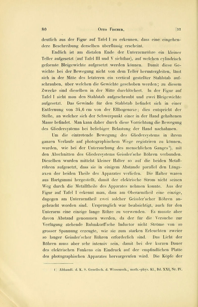 deutlich aus der Figur auf Tafel I zu erkennen, dass eine eingehen- dere Beschreibung derselben überflüssig erscheint. Endlich ist am distalen Ende der Unterarmröhre ein kleiner Teller aufgesetzt (auf Tafel III und V sichtbar), auf welchen cylindrisch geformte Bleigewichte aufgesetzt werden können. Damit diese Ge- wichte bei der Bewegung nicht von dem Teller heruntergleiten, lässt sich in der Mitte des letzteren ein vertical gestellter Stahlstab auf- schrauben, über welchen die Gewichte geschoben werden; zu diesem Zwecke sind dieselben in der Mitte durchlöchert. In der Figur auf Tafel I sieht man den Stahlstab aufgeschraubt und zwei Bleigewichte aufgesetzt. Das Gewinde für den Stahlslab befindet sich in einer Entfernung von 34,6 cm von der EUbogenaxe; dies entspricht der Stelle, an welcher sich der Schwerpunkt einer in der Hand gehaltenen Masse befindet. Man kann daher durch diese Vorrichtung die Bewegung des GUedersystems bei beliebiger. Belastung der Hand nachahmen. Um die eintretende Bewegung des Gliedersystems in ihrem ganzen Verlaufe auf photographischem Wege registriren zu können, wurden, wie bei der Untersuchung des menschhchen Ganges'), mit den Abschnitten des Gliedersystems Geissler'sche Röhren verbunden. Dieselben wurden mittelst kleiner Halter so auf die beiden Metall- röhren aufgesetzt, dass sie in einigem Abstände parallel den Längs- axen der beiden Theile des Apparates verliefen. Die Halter waren aus Hartgummi hergestellt, damit der elektrische Strom nicht seinen Weg durch die Metalltheile des Apparates nehmen konnte. Aus der Figur auf Tafel I erkennt man, dass am Oberarmtheil eine einzige, dagegen am Unterarmtheil zwei solcher Geissler'scher Röhren an- gebracht worden sind. Ursprünglich war beabsichtigt, auch für den Unterarm eine einzige lange Röhre zu verwenden. Es musste aber davon Abstand genommen werden, da der für die Versuche zur Verfügung stehende Ruhmkorffsche Inductor nicht Ströme von so grosser Spannung erzeugte, wie sie zum starken Erleuchten zweier so langer Geissler'scher Röhren erforderlich sind. Das Licht der Röhren muss aber sehr intensiv sein, damit bei der kurzen Dauer des elektrischen Funkens ein Eindruck auf der empfindlichen Platte des photographischen Apparates hervorgerufen wird. Die Köpfe der 1) Abhandl. d. K. S. Gesellsch. d. Wissensch., math.-phys. KL, Bd. XXI, Nr. IV.