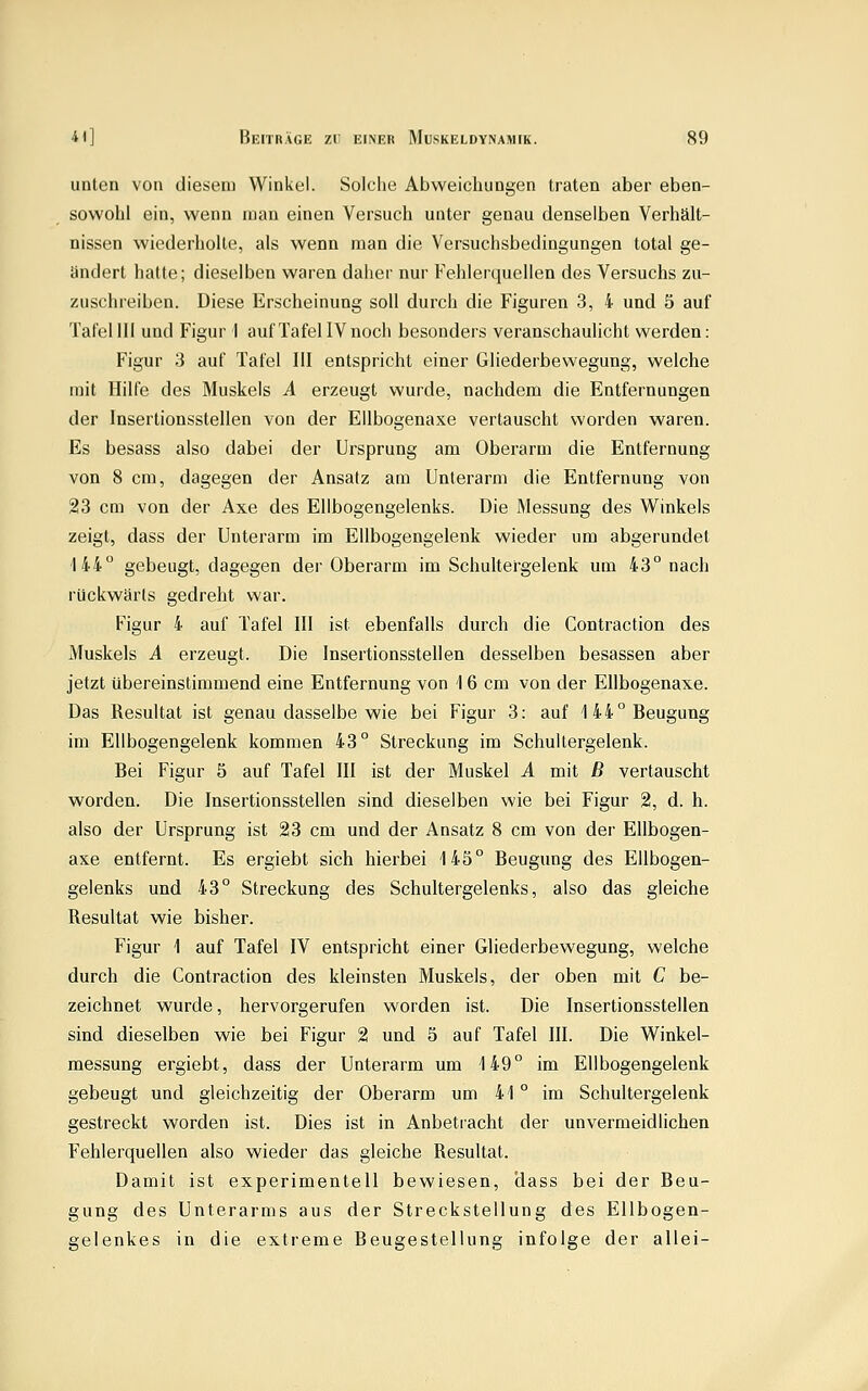 unten von diesem Winkel. Solche Abweichungen traten aber eben- sowohl ein, wenn man einen Versuch unter genau denselben Verhält- nissen wiederholte, als wenn man die Versuchsbedingungen total ge- ändert hatte; dieselben waren daher nur Fehlerquellen des Versuchs zu- zuschreiben. Diese Erscheinung soll durch die Figuren 3, 4 und 5 auf Tafel 111 und Figur I auf Tafel IV noch besonders veranschaulicht werden: Figur 3 auf Tafel III entspricht einer Gliederbewegung, welche mit Hilfe des Muskels A erzeugt wurde, nachdem die Entfernungen der Insertionsstellen von der EUbogenaxe vertauscht worden waren. Es besass also dabei der Ursprung am Oberarm die Entfernung von 8 cm, dagegen der Ansatz am Unterarm die Entfernung von 23 cm von der Axe des Elibogengelenks. Die Messung des Winkels zeigt, dass der Unterarm im Ellbogengelenk wieder um abgerundet 144° gebeugt, dagegen der Oberarm im Schultergelenk um 43° nach rückwärts gedreht war. Figur 4 auf Tafel III ist ebenfalls durch die Contraction des Muskels A erzeugt. Die Insertionsstellen desselben besassen aber jetzt übereinstimmend eine Entfernung von 16 cm von der EUbogenaxe. Das Resultat ist genau dasselbe wie bei Figur 3: auf 144° Beugung im Ellbogengelenk kommen 43° Streckung im Schultergelenk. Bei Figur 5 auf Tafel III ist der Muskel A mit B vertauscht worden. Die Insertionsstellen sind dieselben wie bei Figur 2, d. h. also der Ursprung ist 23 cm und der Ansatz 8 cm von der EUbogen- axe entfernt. Es ergiebt sich hierbei 145° Beugung des Ellbogen- gelenks und 43° Streckung des Schultergelenks, also das gleiche Resultat wie bisher. Figur 1 auf Tafel IV entspricht einer Gliederbewegung, welche durch die Contraction des kleinsten Muskels, der oben mit C be- zeichnet wurde, hervorgerufen worden ist. Die Insertionsstellen sind dieselben wie bei Figur 2 und 5 auf Tafel III. Die Winkel- messung ergiebt, dass der Unterarm um 149° im Ellbogengelenk gebeugt und gleichzeitig der Oberarm um 41 ° im Schultergelenk gestreckt worden ist. Dies ist in Anbetracht der unvermeidlichen Fehlerquellen also wieder das gleiche Resultat. Damit ist experimentell bewiesen, dass bei der Beu- gung des Unterarms aus der Streckstellung des Ellbogen- gelenkes in die extreme Beugestellung infolge der allei-
