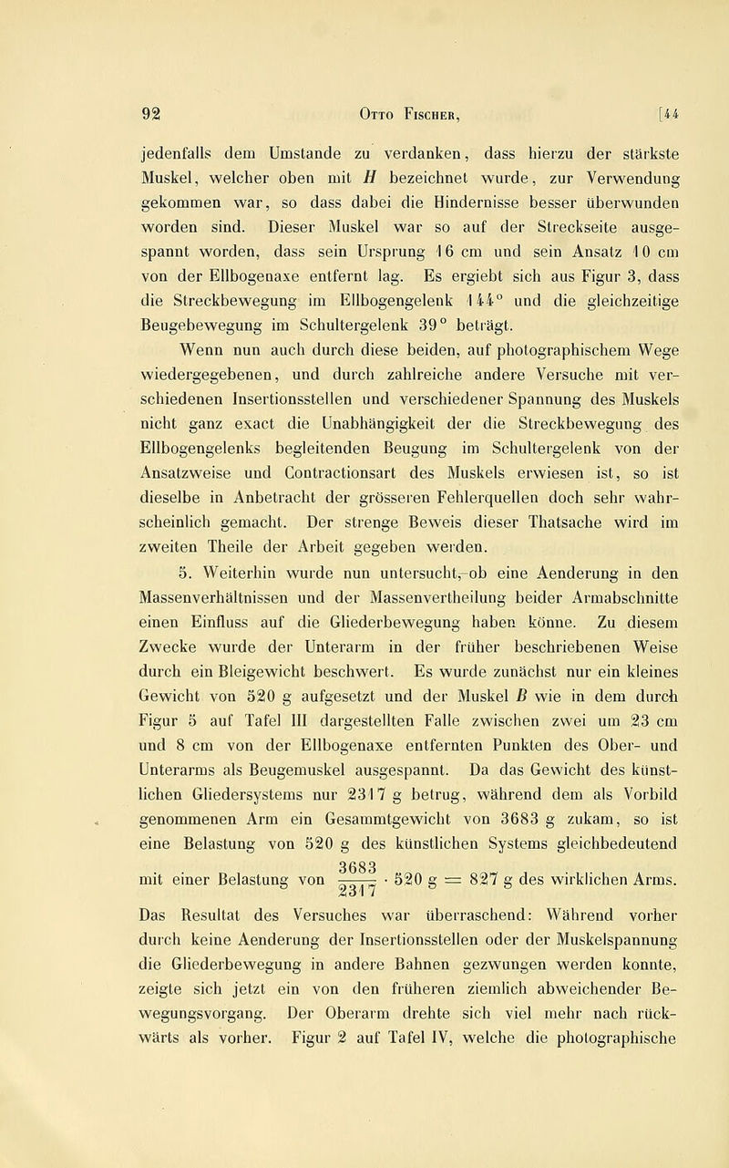 jedenfalls dem Umstände zu verdanken, dass hierzu der stärkste Muskel, welcher oben mit H bezeichnet wurde, zur Verwendung gekommen war, so dass dabei die Hindernisse besser überwunden worden sind. Dieser Muskel war so auf der Streckseite ausge- spannt worden, dass sein Ursprung 16 cm und sein Ansatz 10 cm von der Ellbogenaxe entfernt lag. Es ergiebt sich aus Figur 3, dass die Streckbewegung im Ellbogengelenk 144° und die gleichzeitige Beugebewegung im Schultergelenk 39° beträgt. Wenn nun auch durch diese beiden, auf photographischem Wege wiedergegebenen, und durch zahlreiche andere Versuche mit ver- schiedenen Insertionsstellen und verschiedener Spannung des Muskels nicht ganz exact die Unabhängigkeit der die Streckbewegung des Ellbogengelenks begleitenden Beugung im Schultergelenk von der Ansatzweise und Contractionsart des Muskels erwiesen ist, so ist dieselbe in Anbetracht der grösseren Fehlerquellen doch sehr wahr- scheinlich gemacht. Der strenge Beweis dieser Thatsache wird im zweiten Theile der Arbeit gegeben werden. 5. Weiterhin wurde nun untersucht,-ob eine Aenderung in den Massenverhältnissen und der Massenvertheilung beider Armabschnitte einen Einfluss auf die Gliederbewegung haben könne. Zu diesem Zwecke wurde der Unterarm in der früher beschriebenen Weise durch ein Bleigewicht beschwert. Es wurde zunächst nur ein kleines Gewicht von 520 g aufgesetzt und der Muskel B wie in dem durch Figur 5 auf Tafel III dargestellten Falle zwischen zwei um 23 cm und 8 cm von der Ellbogenaxe entfernten Punkten des Ober- und Unterarms als Beugemuskel ausgespannt. Da das Gewicht des künst- lichen Gliedersystems nur 2317 g betrug, während dem als Vorbild genommenen Arm ein Gesammtgewicht von 3683 g zukam, so ist eine Belastung von 520 g des künstlichen Systems gleichbedeutend 3683 mit einer Belastung von g^j^ • 520 g = 827 g des wirklichen Arms. Das Resultat des Versuches war überraschend: Während vorher durch keine Aenderung der Insertionsstellen oder der Muskelspannung die Gliederbewegung in andere Bahnen gezwungen werden konnte, zeigte sich jetzt ein von den früheren ziemlich abweichender Be- wegungsvorgang. Der Oberarm drehte sich viel mehr nach rück- wärts als vorher. Figur 2 auf Tafel IV, welche die photographische