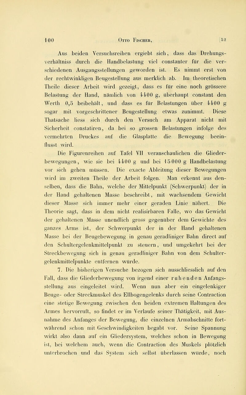 Aus beiden Versuchsreihen ergiebt sich, dass das Drehungs- verhältniss durch die Handbelastung viel constanter für die ver- schiedenen Ausgangsstellungen geworden ist. Es nimmt erst von der rechtwinkligen Beugesteliung aus merklich ab. Im theoretischen Theile dieser Arbeit wird gezeigt, dass es für eine noch grössere Belastung der Hand, nämlich von 4400 g, überhaupt constant den Werth 0,5 beibehält, und dass es für Belastungen über 4400 g sogar mit vorgeschrittener Beugestellung etwas zunimmt. Diese Thatsache Hess sich durch den Versuch am Apparat nicht mit Sicherheit constatiren, da bei so grossen Belastungen infolge des vermehrten Druckes auf die Glasplatte die Bewegung beein- flusst wird. Die Figurenreihen auf Tafel VII veranschaulichen die Glieder- bewegungen, wie sie bei 4400 g und bei iSOOO g Handbelastung vor sich gehen müssen. Die exacte Ableitung dieser Bewegungen wird im zweiten Theile der Arbeit folgen. Man erkennt aus den- selben, dass die Bahn, welche der Mittelpunkt (Schwerpunkt) der in der Hand gehaltenen Masse beschreibt, mit wachsendem Gewicht dieser Masse sich immer mehr einer geraden Linie nähert. Die Theorie sagt, dass in dem nicht realisirbaren Falle, wo das Gewicht der gehaltenen Masse unendlich gross gegenüber dem Gewichte des ganzes Arms ist, der Schwerpunkt der in der Hand gehaltenen Masse bei der Beugebewegung in genau geradliniger Bahn direct auf den Schultergelenkmittelpunkt zu steuern, und umgekehrt bei der Streckbewegung sich in genau geradliniger Bahn von dem Schulter- gelenkmittelpunkte entfernen würde. 7. Die bisherigen Versuche bezogen sich ausschliesslich auf den Fall, dass die Gliederbewegung von irgend einer ruhenden Anfangs- stellung aus eingeleitet wird. Wenn nun aber ein eingelenkiger Beuge- oder Streckmuskel des Ellbogengelenks durch seine Contraction eine stetige Bewegung zwischen den beiden extremen Haltungen des Armes hervorruft, so findet er im Verlaufe seiner Thätigkeit, mit Aus- nahme des Anfanges der Bewegung, die einzelnen Armabschnitte fort- während schon mit Geschwindigkeiten begabt vor. Seine Spannung wirkt also dann auf ein Gliedersystem, welches schon in Bewegung ist, bei welchem auch, wenn die Contraction des Muskels plötzlich unterbrochen und das System sich selbst überlassen würde, noch