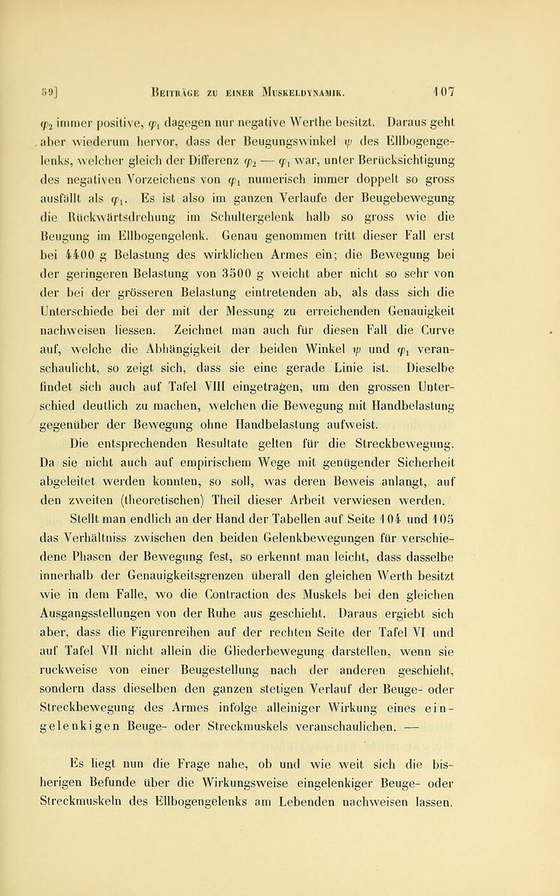 (p2 immer positive, t?, dagegen nur negative Werthe besitzt. Daraus geht . aber wiederum hervor, dass der Beugungswinkel \p des Ellbogenge- lenks, welcher gleich der Differenz cpi — (pi war, unter Berücksichtigung des negativen Vorzeichens von (pi numerisch immer doppelt so gross ausfällt als (f^. Es ist also im ganzen Verlaufe der Beugebewegung die Riickwartsdrehung im Schultergelenk halb so gross wie die Beugung im Ellbogengelenk. Genau genommen tritt dieser Fall erst bei 4400 g Belastung des wirklichen Armes ein; die Bewegung bei der geringeren Belastung von 3500 g weicht aber nicht so sehr von der bei der grösseren Belastung eintretenden ab, als dass sich die Unterschiede bei der mit der Messung zu erreichenden Genauigkeit nachweisen Hessen. Zeichnet man auch für diesen Fall die Curve auf, welche die Abhängigkeit der beiden Winkel %p und cp^ veran- schaulicht, so zeigt sich, dass sie eine gerade Linie ist. Dieselbe findet sich auch auf Tafel VIII eingetragen, um den grossen Unter- schied deutlich zu machen, welchen die Bewegung mit Handbelastung gegenüber der Bewegung ohne Handbelastung aufweist. Die entsprechenden Resultate gelten für die Streckbewegung. Da sie nicht auch auf empirischem W^ege mit genügender Sicherheit abgeleitet werden konnten, so soll, was deren Beweis anlangt, auf den zweiten (theoretischen) Theil dieser Arbeit verwiesen werden. Stellt man endlich an der Hand der Tabellen auf Seite i 04 und 105 das Verhältniss zwischen den beiden Gelenkbewegungen für verschie- dene Phasen der Bewegung fest, so erkennt man leicht, dass dasselbe innerhalb der Genauigkeitsgrenzen überall den gleichen Werth besitzt wie in dem Falle, wo die Contraction des Muskels bei den gleichen Ausgangsstellungen von der Ruhe aus geschieht. Daraus ergiebt sich aber, dass die Figurenreihen auf der rechten Seite der Tafel VI und auf Tafel VII nicht allein die Gliederbewegung darstellen, wenn sie ruckweise von einer Beugestellung nach der anderen geschieht, sondern dass dieselben den ganzen stetigen Verlauf der Beuge- oder Streckbewegung des Armes infolge alleiniger Wirkung eines ein- gelenkigen Beuge- oder Streckmuskels veranschaulichen. — Es liegt nun die Frage nahe, ob und wie weit sich die bis- herigen Befunde über die Wirkungsweise eingelenkiger Beuge- oder Streckmuskeln des Ellbogengelenks am Lebenden nachw^eisen lassen.