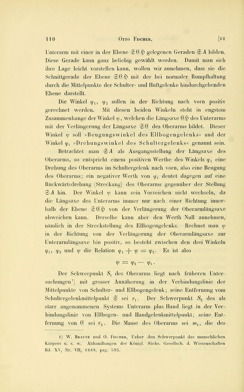 Unterarm mit einer in der Ebene ®(|-^ gelegenen Geraden SA bilden. Diese Gerade kann ganz beliebig gewählt werden. Damit man sich ihre Lage leicht vorstellen kann, wollen wir annehmen, dass sie die Schnittgerade der Ebene (£6'§) mit der bei normaler Rumpfhaltung durch die Mittelpunkte der Schulter- und Hüftgelenke hindurchgehenden Ebene darstellt. Die Winkel (/)i, (p^ sollen in der Richtung nach vorn positiv gerechnet werden. Mit diesen beiden Winkeln steht in engstem Zusammenhange der Winkel i/;, welchen die Längsaxe 6-^ des Unterarms mit der Verlängerung der Längsaxe ®(S des Oberarms bildet. Dieser Winkel \p soll »Beugungswinkel des Ellbogengelenks« und der Winkel (f.\ »Drehungswinkel des Schultergelenks« genannt sein. Betrachtet man (©A als Ausgangsstellung der Längsaxe des Oberarms, so entspricht einem positiven Werthe des Winkels cp^ eine Drehung des Oberarms im Schultergelenk nach vorn, also eine Beugung des Oberarms; ein negativer Werth von ^i deutet dagegen auf eine Rückwärtsdrehung (Streckung) des Oberarms gegenüber der Stellung ®A hin. Der Winkel xp kann sein Vorzeichen nicht wechseln, da die Längsaxe des Unterarms immer nur nach einer Richtung inner- halb der Ebene ©(Sl) von der Verlängerung der Oberarmlängsaxe abweichen kann. Derselbe kann aber den Werth Null annehmen, nämlich in der Streckstellung des Ellbogengelenks. Rechnet man xp in der Richtung von der Veilängerung der Oberarmlängsaxe zur Unterarmlängsaxe hin positiv, so besteht zwischen den drei Winkeln ^1, (pi und 1/; die Relation ^j -|- i/; = (^2- Es ist also Der Schwei'punkt S^ des Oberarms liegt nach früheren Unter- suchungen') mit grosser Annäherung in der Verbindungslinie der Mittelpunkte von Schulter- und Ellbogengelenk; seine Entfernung vom Schultergelenkmittelpunkt © sei i\. Der Schwerpunkt S^ des als starr angenommenen Systems Unterarm plus Hand liegt in der Ver- bindungslinie von Ellbogen- und Handgelenkmittelpunkt; seine Ent- fernung von d sei rj. Die Masse des Oberarms sei m^, die des l) W. Braune xmd 0. Fischer, Ueber den Schwerpunkt des menschlichen Körpers u. s. w. Abhandlungen der KÖDigl. Sachs. Gesellsch. d. Wissenschaften Bd. XV, Nr. VII, 1889, pag. 598.