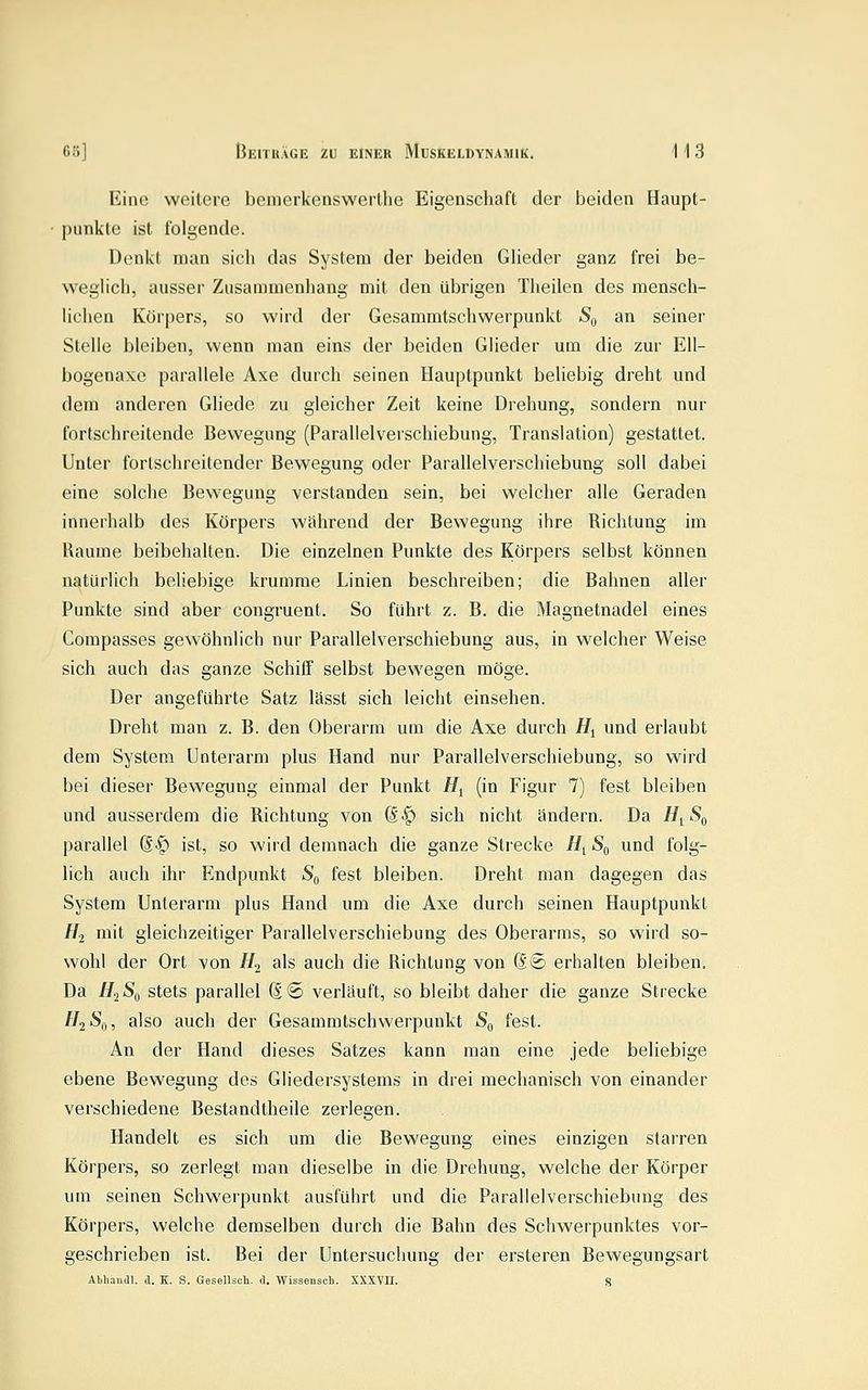 Eine weitere benierkenswertlie Eigenschaft der beiden Haupt- punkte ist folgende. Denkt man sich das System der beiden Glieder ganz frei be- weglich, ausser Zusammenhang mit den übrigen Theilen des mensch- lichen Körpers, so wird der Gesammtschwerpunkt S,, an seiner Stelle bleiben, wenn man eins der beiden Glieder um die zur Ell- bogenaxe parallele Axe durch seinen Hauptpunkt beliebig dreht und dem anderen Gliede zu gleicher Zeit keine Drehung, sondern nur fortschreitende Bewegung (Parallelverschiebung, Translation) gestattet. Unter fortschreitender Bewegung oder Parallelverschiebung soll dabei eine solche Bewegung verstanden sein, bei welcher alle Geraden innerhalb des Körpers während der Bewegung ihre Richtung im Räume beibehalten. Die einzelnen Punkte des Körpers selbst können natürlich beliebige krumme Linien beschreiben; die Bahnen aller Punkte sind aber congruent. So führt z. B. die Magnetnadel eines Compasses gewöhnlich nur Parallelverschiebung aus, in welcher Weise sich auch das ganze Schiff selbst bewegen möge. Der angeführte Satz lässt sich leicht einsehen. Dreht man z. B. den Oberarm um die Axe durch //j und erlaubt dem System Unterarm plus Hand nur Parallelverschiebung, so wird bei dieser Bewegung einmal der Punkt H^ (in Figur 7) fest bleiben und ausserdem die Richtung von d^ sich nicht ändern. Da H^^Sf^ parallel (S^ ist, so wird demnach die ganze Strecke H^ S^ und folg- lich auch ihr Endpunkt S'd fest bleiben. Dreht man dagegen das System Unterarm plus Hand um die Axe durch seinen Hauptpunkt H-i mit gleichzeitiger Parallelverschiebung des Oberarms, so wird so- wohl der Ort von H2 als auch die Richtung von d® erhalten bleiben. Da H^Sf, stets parallel d® verläuft, so bleibt daher die ganze Strecke 7/2 Sfi, also auch der Gesammtschwerpunkt S^ fest. An der Hand dieses Satzes kann man eine jede beliebige ebene Bewegung des Gliedersystems in drei mechanisch von einander verschiedene Bestandtheile zerlegen. Handelt es sich um die Bewegung eines einzigen starren Körpers, so zerlegt man dieselbe in die Drehung, welche der Körper um seinen Schwerpunkt ausführt und die Parallelverschiebung des Körpers, welche demselben durch die Bahn des Schwerpunktes vor- geschrieben ist. Bei der Untersuchung der ersteren Bewegungsart Abhaiidl, d. K. S. Gesellsch. d. Wissenscli. XXXVII. 8