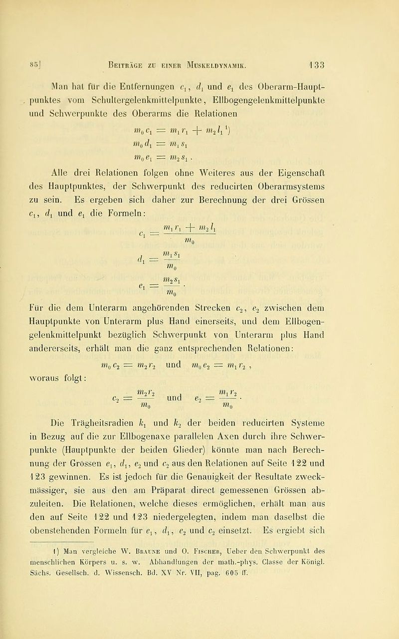 Man hat für die Entfernungen c,, d^ und ßj des Oberarm-Haupt- punktes vom Scliulleigelenkmittelpunkte, Ellbogengelenkmittelpunkte und Schwerpunkte des Oberarms die Relationen Wo Ci = wii j-i -f- m-i /, ^) Alle drei Relationen folgen ohne Weiteres aus der Eigenschaft des Hauptpunktes, der Schwerpunkt des reducirten Oberarmsystems zu sein. Es ergeben sich daher zur Berechnung der drei Grössen Ci, f/j und ei die Formeln: m^ i\ -j- tili l^ c, = m 0 ck^ m, s l! m 0 »»0 Für die dem Unterarm angehörenden Strecken c^, e^ zwischen dem Hauptpunkte von Unterarm plus Hand einerseits, und dem Ellbogen- gelenkmittelpunkt bezüglich Schwerpunkt von Unterarm plus Hand andererseits, erhält man die ganz entsprechenden Relationen: iiif^c^ = m^r-j, und «10^2 = wh^'2 ■> woraus folgt: Co = und e., = • Wo  »«0 Die TrSgheitsradien \ und h^ der beiden reducirten Systeme in Bezug auf die zur Ellbogenaxe parallelen Axen durch ihre Schwer- punkte (Hauptpunkte der beiden Glieder) könnte man nach Berech- nung der Grössen e^, d^, e.j und Cj aus den Relationen auf Seite 122 und 123 gewinnen. Es ist jedoch für die Genauigkeit der Resultate zweck- mässiger, sie aus den am Präparat direct gemessenen Grössen ab- zuleiten. Die Relationen, welche dieses ermöglichen, erhält man aus den auf Seite 122 und 123 niedergelegten, indem man daselbst die obenstehenden Formeln für e^, d^, €2 und Cj einsetzt. Es ergiebt sich \) Man vergleiche W. Braine und 0. Fischer, Ueber den Scliwerpunkt des menschlichen Körpers u. s. w. Abhandlungen der math.-phys. Classe der Königl. Sachs. Gesellsch. d. Wissensch. Bd. XV Nr. VII, pag. 60S (T.