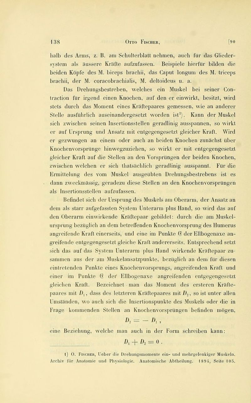 halb des Arms, z. B. am Schulterblatt nehmen, auch für das Gheder- system als äussere Kräfte aufzufassen. Beispiele hierfür bilden die beiden Köpfe des M. biceps brachii, das Caput longum des M. triceps brachii, der M. coracobrachialis, M. deltoideus u. a. Das Drehungsbestreben, welches ein Muskel bei seiner Con- traction für irgend einen Knochen, auf den er einwirkt, besitzt, wird stets durch das Moment eines Kräftepaares gemessen, wie an anderer Stelle ausführlich auseinandergesetzt worden ist^). Kann der Muskel sich zwischen seinen Insertionsstellen geradlinig ausspannen, so wirkt er auf Ursprung und Ansatz mit entgegengesetzt gleicher Kraft. Wird er gezwungen an einem oder auch an beiden Knochen zunächst über Knochenvorsprünge hinwegzuziehen, so wirkt er mit entgegengesetzt gleicher Kraft auf die Stellen an den Vorsprüngen der beiden Knochen, zwischen welchen er sich thatsächlich geradlinig ausspannt. Für die Ermittelung des vom Muskel ausgeübten Drehungsbestrebens ist es dann zweckmässig, geradezu diese Stellen an den Knochenvorsprüngen als Insertionsstellen aufzufassen. Befindet sich der Ursprung des Muskels am Oberarm, der Ansatz an dem als starr aufgefassten System Unterarm plus Hand, so wird das auf den Oberarm einwirkende Kräftepaar gebildet: durch die am Muskel- ursprung bezüglich an dem betreffenden Knochenvorsprung des Humerus angreifende Kraft einerseits, und eine im Punkte Q. der EUbogenaxe an- greifende entgegengesetzt gleiche Kraft andererseits. Entsprechend setzt sich das auf das System Unterarm plus Hand wirkende Kräftepaar zu- sammen aus der am Muskelansatzpunkte, bezüglich an dem für diesen eintretenden Punkte eines Knochenvorsprungs, angreifenden Kraft und einer im Punkte (S der EUbogenaxe angreifenden entgegengesetzt gleichen Kraft. Bezeichnet man das Moment des ersteren Kräfte- paares mit Dl, dass des letzteren Kräftepaares mit 1*2? so ist unter allen Umständen, wo auch sich die Insertionspunkte des Muskels oder die in Frage kommenden Stellen an Knochenvorsprüngen befinden mögen, eine Beziehung, welche man auch in der Form schreiben kann: D, + D, = 0. \) 0. Fischer, Ueber die Drehungsmomente ein- und mehrgelenkiger Muskeln. Archiv für Anatomie und Physiologie. Anatomische Abtheiiung. 1894, Seite 105.