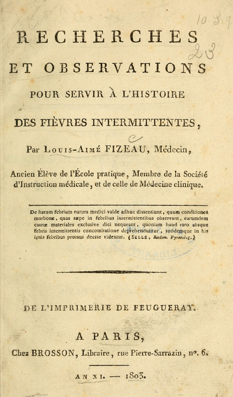 PvEC HERC H E s ET OB SERVATIO NS POUR SERVIR A L'HISTOIRE DES FIÈVRES INTERMITTENTES ^ Par Louis-xiiMÉ FIZEAU, Médecin^ Ancien Elève de l'Ecole pratique, Membre de îa Sociélé d'Instruction médicale j et de celle de Médecine clinique. De harum febrium natura medici valde adhuc dissentiunt, quum conditioneê morbosae, quas sxpe in febribus imermittentibus observant, earumdem causât materiales exclusive dici nequeant, quoniam haud râro absque febris intermittentis concomitatione depVehenduntur , totWemque in his Êpsîs febribus prorsus déesse vidcmur. (SetLE, Ritdjm. Pyr^ttjlog,} DE L'IMPRIMERIE DE FEUGUERAT. A PARISj Chez BROSSON, Libraire, me Pierre-Sarrazin, n». 6*