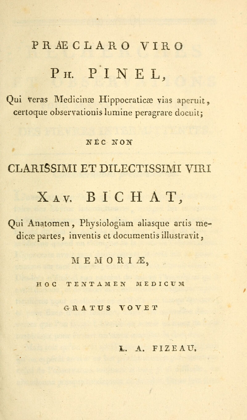 PRÂECLARO VIRO Ph. pi n e l. Qui veras Medicinae Hippocralicae vias aperuit, certoque observalionis lumine peragrare docuit; KEC XOTC CLARISSIMI ET DILECTISSÎMI Vmi Xav, B I C h AT, Qui Anatomen, Physiologiam aliasque artis me- dicae partes, inventis et documenlis illustravit ^ MEMORISE, HOC TEIVTAMEN MEDîCt^M ORATUS VOVET L. A. FIZEAU,