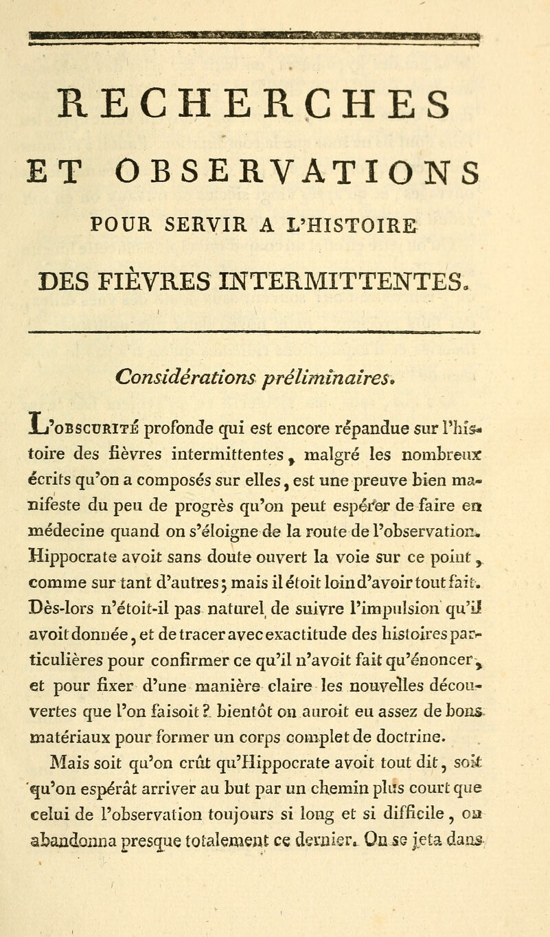 RECHERCHES ET OBSERVATIONS POUR SERVIR A L'HISTOIRE DES FIÈVRES INTERMITTENTES. Considérations préliminaires* JL'oBscuRiTÉ profonde qui est encore répandue sur l'his- toire des fièvres intermittentes ^ malgré les nombreux écrits qu'on a composés sur elles, est une preuve bien ma- nifeste du peu de progrès qu'on peut espér'iegr de faire en médecine quand on s'éloigne de la route de l'observation* Hippocrate avoit sans doute ouvert la voie sur ce point ^ comme sur tant d'autres; mais ilétoit loin d'avoir tout fait. Dès-lors n'étoit-il pas naturel de suivre l'impulsion qu'il avoit donnée j et de tracer avec exactitude des histoires par.- ticulières pour confirmer ce qu'il n'avoit fait qu'énoncer ^ et pour fixer d'une manière claire les nouvelles décou- vertes que l'on faisoit Z bientôt on auroit eu assez de bons; matériaux pour former un corps complet de doctrine. Mais soit qu'on crût qu'Hippocrate avoit tout dit, soit qu'on espérât arriver au but par un chemin pliîs court que celui de l'observation toujours si long et si difficile, oa abajadoiina presque totalem^At ce dernier» On^e jeta dans