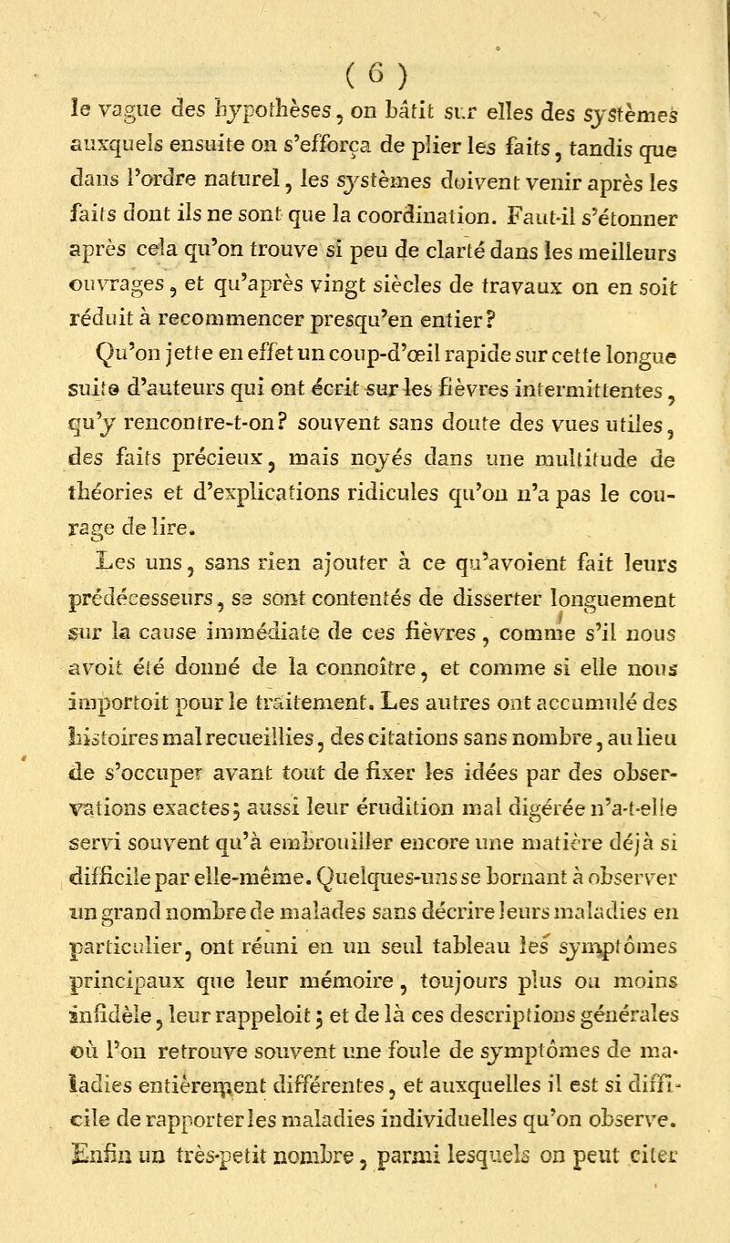 îe vague des hypothèses, on hâtit sur elles des systèmes auxquels ensuite on s'efforça de plier les faits, tandis que dans Tordre naturel, les systèmes doivent venir après les faits dont ils ne sont que la coordination. Faut-il s'étonner après cela qu'on trouve si peu de clarté dans les meilleurs ouvrages, et qu'après vingt siècles de travaux on en soit réduit à recommencer presqu'en entier? Qu'on jetre en effet un coup-d'œil rapide sur cette longue suit© d'auteurs qui ont écrit sur les fièvres intermittentes, qu'y rencontre-t-on? souvent sans doute des vues utiles, des faits précieux j mais noyés dans une multitude de théories et d'explications ridicules qu'on n'a pas le cou- X-age délire. l^es uns, sans rien ajouter à ce qu'avoient fait leurs prédécesseurs, sa sont contentés de disserter longuement sur la cause immédiate de ces fièvres, comme s'il nous avoit été donné de la connoître, et comme si elle nous importoit pour le traitement. Les autres ont accumulé des lîistoires mal recueillies, des citations sans nombre, au lieu de s'occuper avant tout de fixer les idées par des obser- vations exactes 5 aussi leur érudition mal digérée n'a-t-elle servi souvent qu'à embrouiller encore une matière déjà si difficile par elle-même. Quelques-uns se bornant à observer im grand nombre de malades sans décrire leurs maladies en particulier, ont réuni en un seul tableau les symptômes principaux que leur mémoire, toujours plus ou moins infidèle, leur rappeloit 3 et de là ces descriptions générales où l'on retrouve souvent une foule de symptômes de ma- ladies entièrer^îent différentes, et auxquelles il est si difH- elle de rapporter les maladies individuelles qu'on observe. Enfin un très-petit nombre, parmi lesquels on peut citer