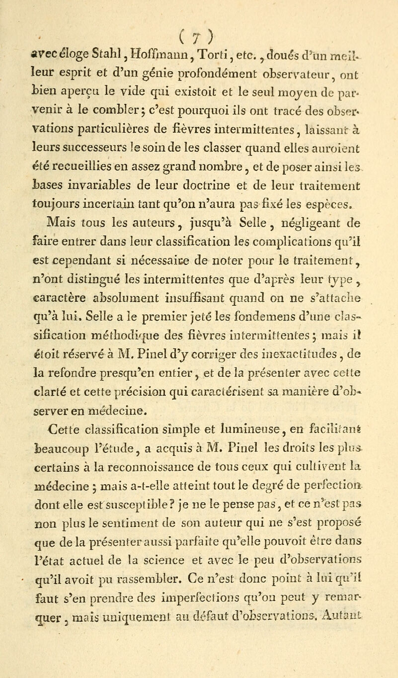 avec éloge Stalil, Hoffmann, Torti, etc,, doués d'un meil. leur esprit et d'un génie profondément observateur, ont bien aperçu le vide qui existoit et le seul moyen de pap venir à le combler ; c'est pourquoi ils ont tracé des obser* vations particulières de fièvres intermittentes, laissant à leurs successeurs le soin de les classer quand elles auroient été recueillies en assez grand nombre, et de poser ainsi les bases invariables de leur doctrine et de leur traitement toujours incertain tant qu'on n'aura pas fixé les espèces. Mais tous les auteurs j jusqu'à Selle, négligeant de faire entrer dans leur classification les complications qu'il est cependant si nécessaice de noter pour le traitement, n'ont distingué les intermittentes que d'après leur type , caractère absolument insuffisant quand on ne s'attaclie qu'à lui. Selle a le premier jeté les fondemens d'une clas- sification méthodique des fièvres intermittentes j mais i! étoit réservé à M. Pinel d'y corriger des inexactitudes, de la refondre presqu'en entier, et de la présenter avec cette clarté et cette précision qui caractérisent sa manière d'ob* server en médecine. <]êtté classification simple et lumineuse, en facililané beaucoup l'étude, a acquis à M. Pinel les droits les plus, certains à la reconnoissance de tous ceux qui cultivent la médecine ; mais a-t-elle atteint tout le degré de perfection dont elle est susceptible? je ne le pense pas, et ce n'est p-is non plus le sentiment de son auteur qui ne s'est proposé que de la présenter aussi parfaite qu'elle pouvoit être dans l'état actuel de la science et avec le peu d'observations qu'il avoit pu rassembler. Ce n'est donc point à lui qu'il faut s'en prendre des imperfections qu'on peut y remar- quer 3 mais uniquement an défaut d'obseryations. Autant