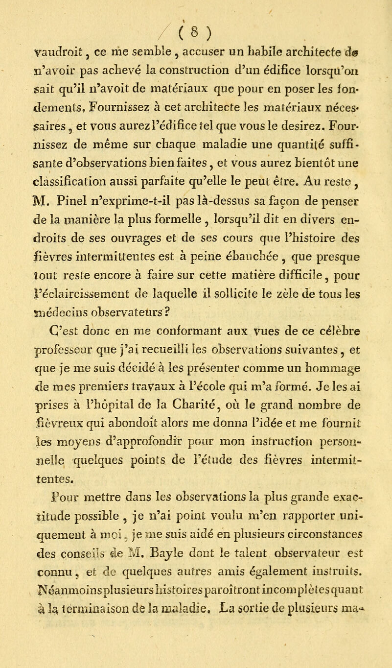 vaudroit, ce nie semble , accuser un habile architecte d« n'avoir pas achevé la construction d'un édifice lorsqu'on sait qu'il n'avoit de matériaux que pour en poser les fon- dements. Fournissez à cet architecte les matériaux néces* saires, et vous aurez l'édifice tel que vous le desirez. Four- nissez de même sur chaque maladie une quantité suffi- sante d'observations bien faites, et vous aurez bientôt une classification aussi parfaite qu'elle le peut être. Au reste , M. Pinel n'exprime-t-il pas là-dessus sa façon de penser de la manière la plus formelle , lorsqu'il dit en divers en- droits de ses ouvrages et de ses cours que l'histoire des lièvres intermittentes est à peine ébauchée , que presque tout reste encore à faire sur cette matière difficile, pour l'éclaircissement de laquelle il sollicite le zèle de tous les snédecins observatetirs ? C'est donc en me conformant aux vues de ce célèbre professeur que j'ai recueilli les observations suivantes, et que je me suis décidé à les présenter comme un hommage de mes premiers travaux à l'école qui m'a formé. Je les ai prises à l'hôpital de la Charité, où le grand nombre de fiévreux qui abondoit alors me donna l'idée et me fournit les moyens d'approfondir pour mon instruction persou- ïielle quelques points de l'étude àes fièvres intermit- tentes. Pour mettre dans les observations la plus grande exac- titude possible , je n'ai point voulu m'en rapporter uni> quement à mci.. je me suis aidé en plusieurs circonstances des conseils àe M. Bajle dont le talent observateur est connu, et de quelques autres amis également instruits. I^éanmoinsplusieurs histoires paroîtront incomplètes quant à la, terminaison de la maladie. La sortie de plusieurs ms-*