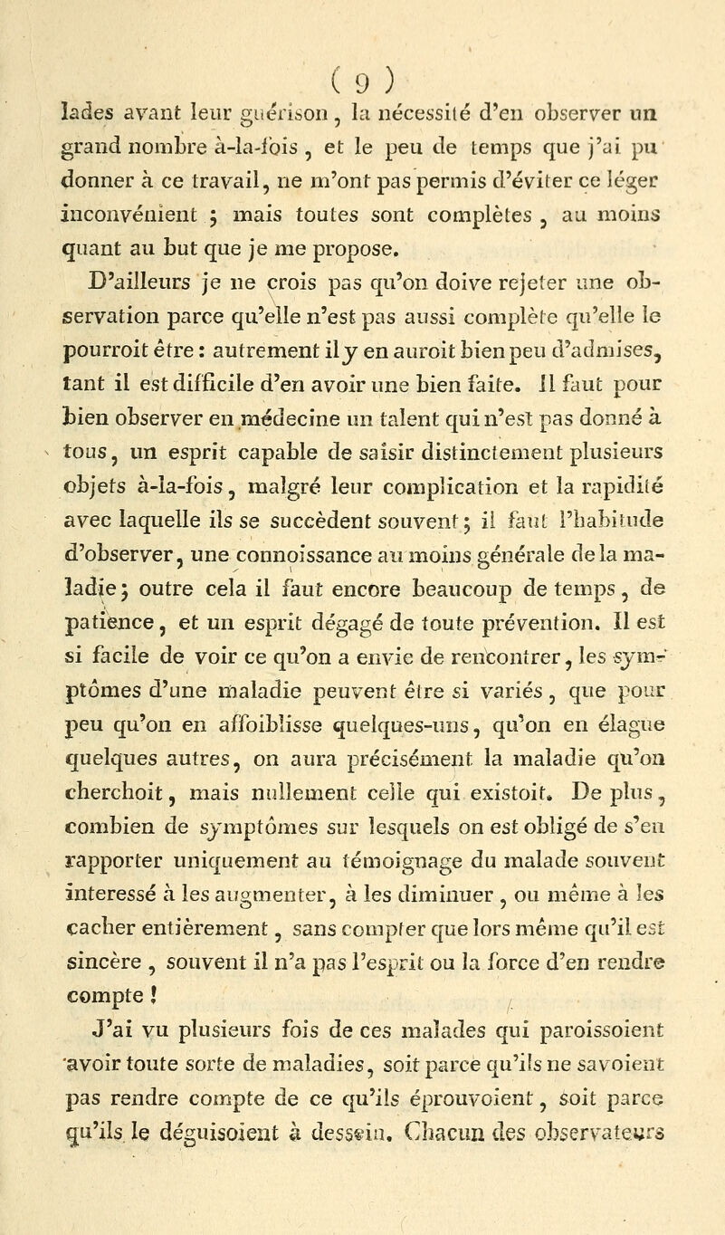 lades avant leur guërison, la nécessité d'en observer nn grand nombre à-la-lbis , et le peu de temps que j'ai pu donner à ce travail, ne m'ont pas permis d'éviter ce léger inconvénient 5 mais toutes sont complètes, au moins quant au but que je me propose. D'ailleurs je ne crois pas qu'on doive rejeter une ob- servation parce qu'elle n'est pas aussi complète qu'elle le pourroit être : autrement ily en auroit bien peu d'admises, tant il est difficile d'en avoir une bien faite. 11 faut pour 33ien observer en médecine un talent qui n'est pas donné à tous, un esprit capable de saisir distinctement plusieurs objets à-ia-fois, malgré leur complication et la rapidité avec laquelle ils se succèdent souvent 5 il faut l'habitude d'observer, une connoissance au moins générale delà ma- ladie j outre cela il faut encore beaucoup de temps, de patience, et un esprit dégagé de toute prévention. Il est si facile de voir ce qu'on a envie de rencontrer, les sjra-* ptômes d'une maladie peuvent être si variés , que pour peu qu'on en affoiblisse quelques-uns, qu'on en élague quelques autres, on aura précisément la maladie qu'on cherchoit, mais nullement celle qui existoit* De plus, combien de symptômes sur lesquels on est obligé de s'en rapporter uniquement au témoignage du malade souvent intéressé à les auo;menter, à les diminuer , ou même à les cacher entièrement, sans compter que lors même qu'il est sincère , souvent il n'a pas l'esprit ou la force d'en rendre compte ! J'ai vu plusieurs fois de ces malades qui paroissoient 'avoir toute sorte de maladies, soit parce qu'ils ne sa voient pas rendre compte de ce qu'ils éprouvoient, soit parce qu'ils le déguisoîeiit k dessein. Chacun des observateurs