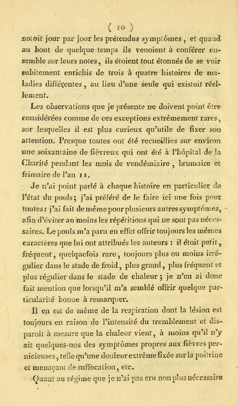 rxùlmt jour par Jour les prétendus symptômes , et quand au hout de quelque temps ils venoieiit à conférer en- semble sur leurs notes, ils étoient tout étonnés de se voir subitement enrichis de trois à quatre histoires de ma- ladies difféçentes , au lieu d'une seule qui existoit réel- lement. Les observations qne Je présente ne doivent point éfre considérées comme de ces exceptions extrêmement rares ^ âur lesquelles il est plus curieux qu'utile de fixer son attention. Presque toutes ont été recueillies sur environ «ne soixantaine de fiévreux qui ont élé à l'hôpital de la Charité pendant les mois de vendémiaire , larumaire et frimaire de Pan 11. Je n^ai point parlé à chaque histoire en particulier de l'état du pouls; j'ai préféré de le faire ici une fois pour foutes: j'ai fait de même pour plusieurs au très symptômes^ afin d'éviter au moins les répétitions qui ne sont pas néces- saires. Le pouls m'a paru en effet offrir toujours les mêmes caractères que lui ont attribués les auteurs : il étoit petit, fréquent, quelquefois rare, toujours plus ou moins irré- gnlier dans le stade de fi'oid, plus grand, plus fréquent et plus régulier dans le stade de chaleur 5 je n'en ai donc fait mention que lorsqu'il m'a semblé offrir quelque par» ticularité bonne à remarquer. Il en est de même de la respiration dont la lésion est toujours en raison de l'intensité du tremblement et dis* paroît à mesure que la chaleur vient, à moins qu^il ny ait quelques-uns des symptômes propres aux fièvres per- nicieuses, telle qu'une douleur extrême fixée sur la poiirine et menaçant de suffocation, etc« Quant au régime que je n'ai pas cru non plus nécessaire
