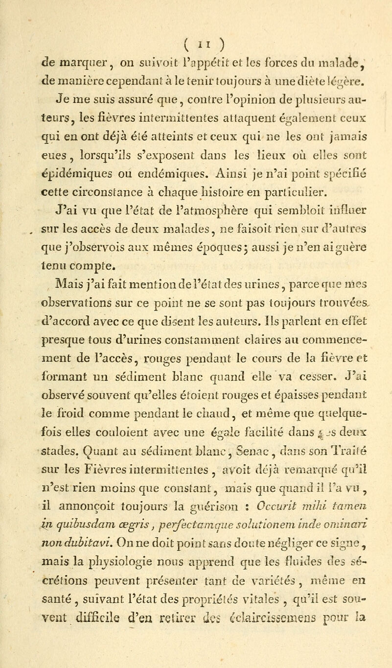 de marquer, on suivoit i'nppétitet les forces du malacle, de manière cependant à le tenir toujours à unediète légère. Je me suis assuré que, contre l'opinion de plusieurs au- teurs, les fièvres intermittentes attaquent également ceux qui en ont déjà été atteints et ceux qui ne les ont jamais eues , lorsqu'ils s'exposent dans les lieux où elles sont épidémiques ou endémiques. Ainsi je n'ai point spécifié cette circonstance à chaque histoire en particulier. J'ai vu que l'état de l'atmosphère qui sembloit influer sur les accès de deux malades, ne faisoit rien sur d'autres que j'ohseryois aux mêmes époques j aussi je n'en ai guère tenu compte. Mais j'ai fait mention de l'état des urines, parce que nies observations sur ce point ne se sont pas toujours trouvées, d'accord avec ce que dirent les auteurs. Ils parlent en effet presque tous d'urines constamment claires au commence- ment de l'accès, rouges pendant le cours de la fièvre et formant nn sédiment blanc quand elle va cesser. J'ai observé souvent qu'elles étoient rouges et épaisses pendant îe froid comme pendant le chaud, et même que quelque- fois elles couloient avec une égale facilité dans ^ js deux stades. Quant au sédiment blanc, Senac, dans son Traité ». 7 7 sur les Fièvres intermittentes , ayoit déjà remarqué qu'il n'est rien moins que constant, mais que quand il l'a vu , il annonçoit toujours la guérison : Occurit mihi tameii in quibusdam, œgris, perfictamque solutionem Inde oniinarî non dubitavi. On ne doit point sans doute négliger ce signe, mais la phj/siologie nous apprend que les fiuides des sé- crétions peuvent présenter tant de variétés , même en santé , suivant l'état des propriétés vitales , qu'il Qst sou- vent difficile d'eu retirer dç$ éclalrcissemeiis pour la