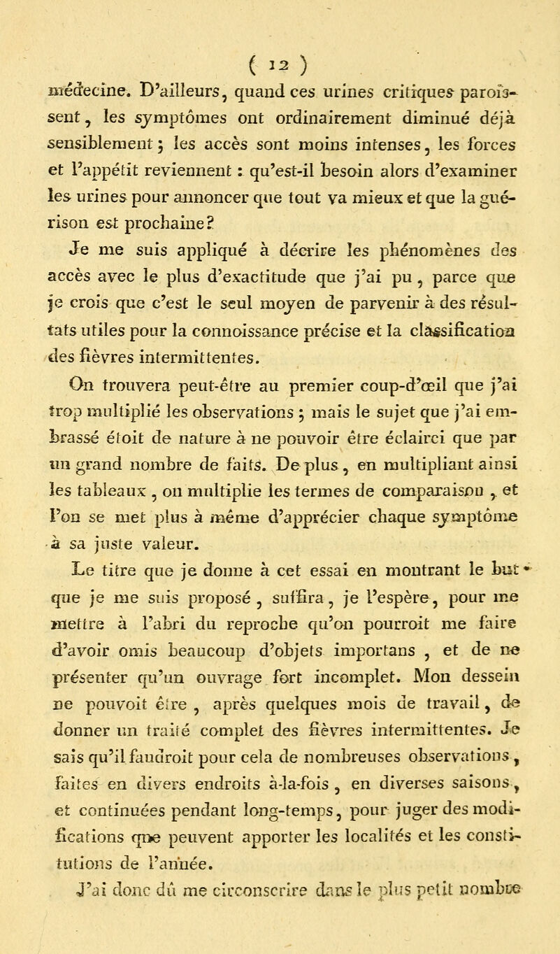 ( Ï2) liiédecine. D'ailleurs, quand ces urines critiques parois- sent, les symptômes ont ordinairement diminué déjà sensiblement 5 les accès sont moins intenses, les forces et l'appétit reviennent : qu'est-il besoin alors d'examiner les urines pour aimoncer que tout va mieux et que la gué- rison est prochaine? Je me suis appliqué à décrire les phénomènes des accès avec le plus d'exactitude que j'ai pu , parce que je crois que c'est le seul moyen de parvenir à des résul- tats utiles pour la connoissance précise et la clâ^sificatioa des fièvres intermittentes. On trouvera peut-être au premier coup-d'œil que j'ai trop multiplié les observations ; mais le sujet que j'ai em- brassé étoit de nature à ne pouvoir être éclairci que par mi grand nombre de faits. Déplus, en multipliant ainsi les tableaux , on multiplie les termes de comparaison ,. et l'on se met plus à même d'apprécier chaque symptôme à sa juste valeur. Le titre que je donne à cet essai en montrant le bisf que je me suis proposé, suffira, je l'espère, pour me mettre à l'abri du reproche qu'on pourroit me faire d'avoir omis beaucoup d'objets importans , et de ne présenter qu'un ouvrage fort incomplet. Mon dessein ne pou voit êîre , après quelques mois de travail, de donner un traité complet des fièvres intermittentes. Je sais qu'il faudroit pour cela de nombreuses observations, faites en divers endroits à-la-fois , en diverses saisons, et continuées pendant long-temps, pour juger des modi- fications qae peuvent apporter les localités et les consti- tutions de l'année. <J'ai donc dû me circonscrire dans le plus petit nombise
