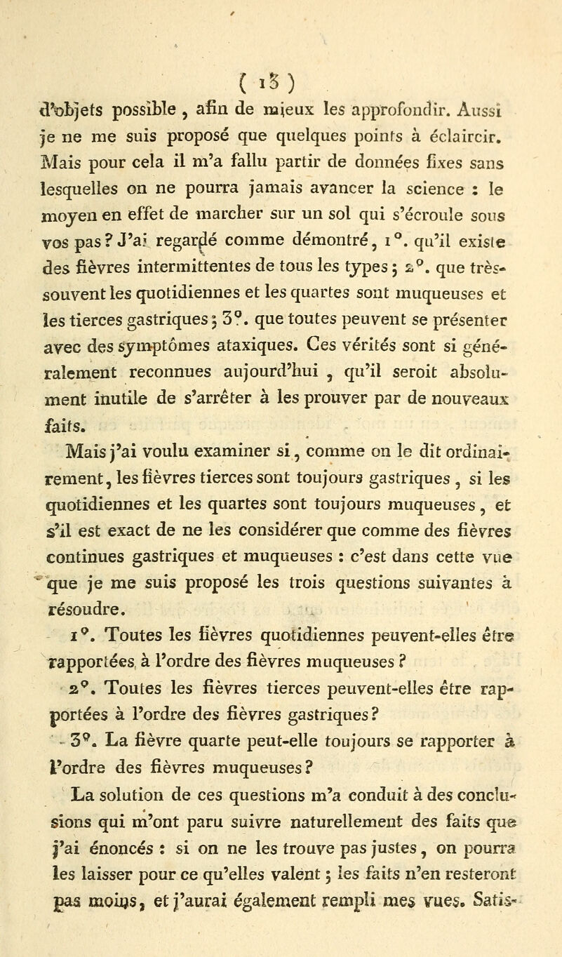 <l^bjets possible , afin de najeux les approfondir. Aussi je ne me suis proposé que quelques poinfs à éclaircir. Mais pour cela il m'a fallu partir de données fixes sans lesquelles on ne pourra jamais avancer la science : le moyen en effet de marcher sur un sol qui s'écroule sons vos pas? J'aj regardé comme démontré, i**. qu'il existe des fièvres intermittentes de tous les types, 2^. que très- souvent les quotidiennes et les quartes sont muqueuses et les tierces gastriques : 3^. que toutes peuvent se présenter avec des symptômes ataxiques. Ces vérités sont si géné- ralement reconnues aujourd'hui , qu'il seroit absolu- ment inutile de s'arrêter à les prouver par de nouveaux faits. Mais j'ai voulu examiner si, comme on le dit ordinai- rement, les fièvres tierces sont toujours gastriques , si les quotidiennes et les quartes sont toujours muqueuses, et s'il est exact de ne les considérer que comme des fièvres continues gastriques et muqueuses : c'est dans cette vue ^ que je me suis proposé les trois questions suivantes à résoudre. i^. Toutes les fièvres quotidiennes peuvent-elles étr« rapportées, à l'ordre des fièvres muqueuses ? 2.^, Toutes les fièvres tierces peuvent-elles être rap- portées à l'ordre des fièvres gastriques ? ^ - 3^. La fièvre quarte peut-elle toujours se rapporter à l'ordre des fièvres muqueuses? La solution de ces questions m'a conduit à des conclu-^ sions qui m'ont paru suivre naturellement des faits que j'ai énoncés : si on ne les trouve pas justes, on pourra les laisser pour ce qu'elles valent 5 les faits n'en resteront gas moios, et j'aurai également rempli mes \rue$. Satis-