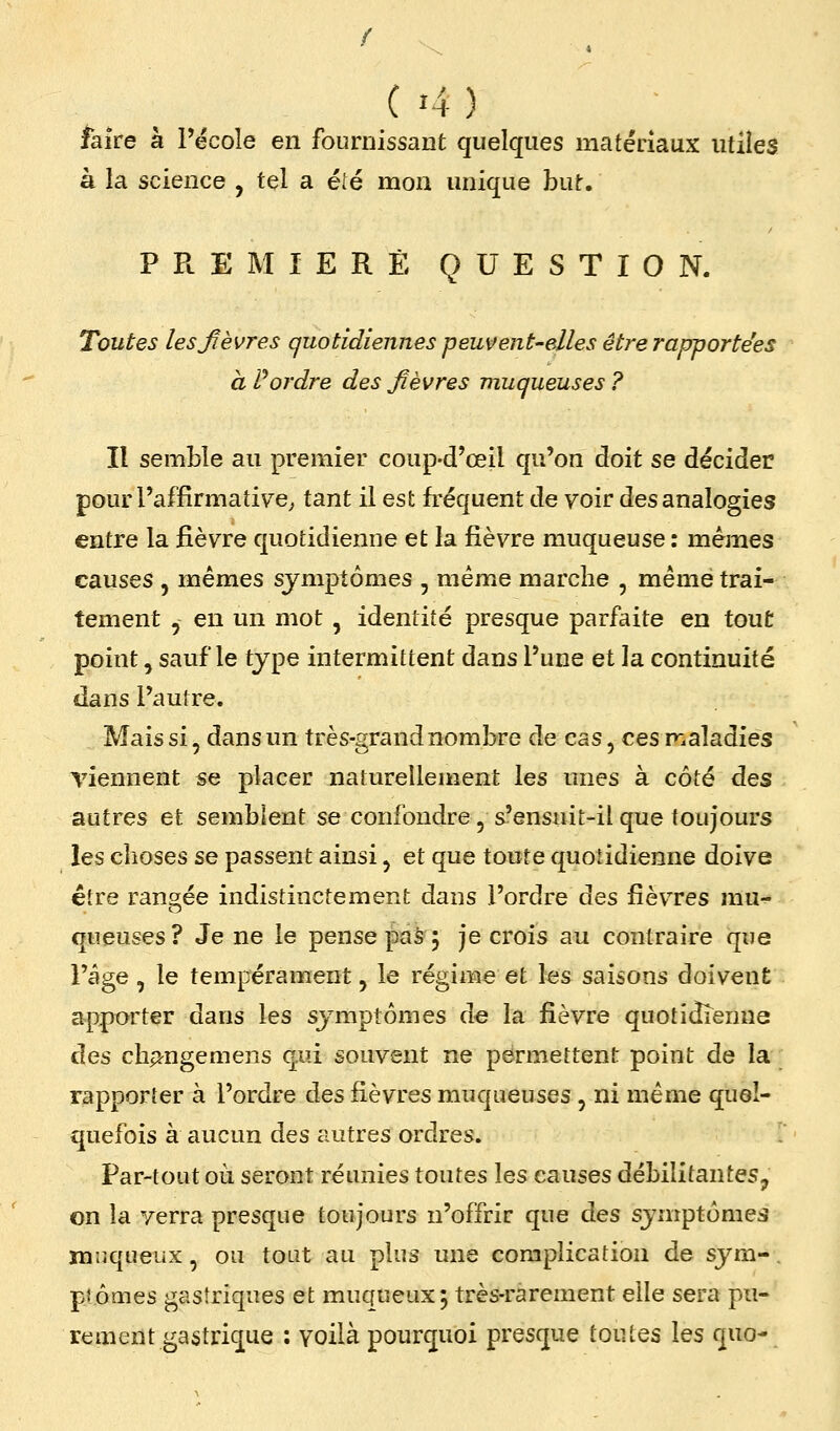 faire à l'école en fournissant quelques matériaux utiles à la science , tel a été mon unique but. PREMIERE QUESTION. Toutes les lèvres quotidiennes peutfent-elles être rapportées à Pordre des fièvres muqueuses ? Il semble au premier coup-d'œil qu'on doit se décider pour l'affirmative^ tant il est fréquent de voir des analogies entre la fièvre quotidienne et la fièvre muqueuse : mêmes causes , mêmes symptômes , même marche , même trai- tement , en un mot , identité presque parfaite en tout point, sauf le type intermittent dans l'une et la continuité dans l'autre. Mais si, dans un très-grand nombre de cas, cesir.aladiés Tiennent se placer naturellement les unes à côté des autres et semblent se confondre , s'ensuit-il que toujours les choses se passent ainsi, et que toute quotidienne doive être rangée indistinctement dans l'ordre dQs fièvres mu- queuses? Je ne le pense paS j je crois au contraire que l'âge , le tempérament, le régime et les saisons doivent apporter dans les symptômes àe la fièvre quotidienne des ch^ngemens qui souvent ne permettent point de la rapporter à l'ordre des fièvres muqueuses , ni même quel- quefois à aucun des autres ordres. . Par-tout où seront réunies toutes \qs causes débilitantes, on la yerra presque toujours n'offrir que des symptômes Muqueux, ou tout au plus une complication de sym-. plômes gastriques et muqueux; très-rarement elle sera pu- rement gastrique : voilà pourquoi presque toutes les quo-
