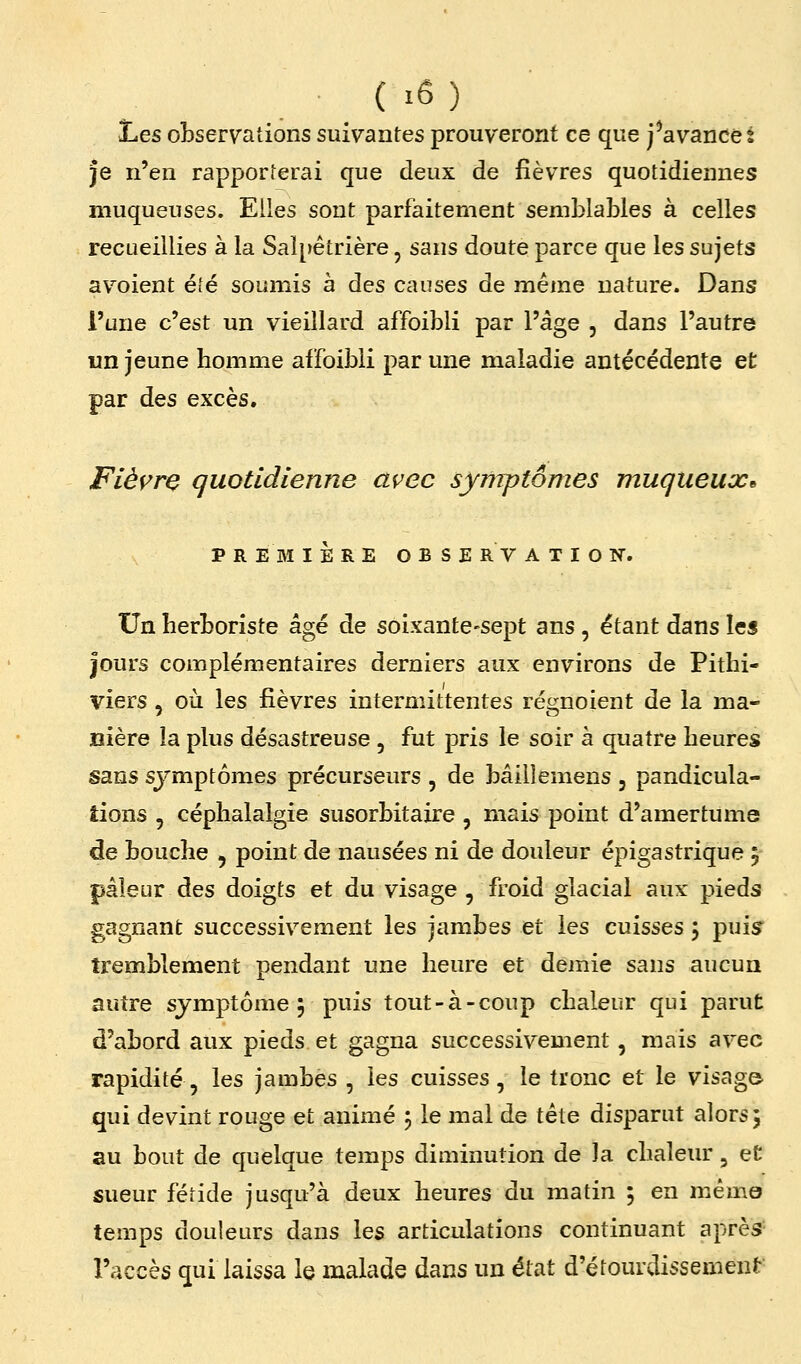Les observations suivantes prouveront ce que j^avancet Je n'en rapporterai que deux de fièvres quotidiennes muqueuses. Elles sont parfaitement semblables à celles recueillies à la Sal[>êtrière, sans doute parce que les sujets avoient été soumis à des causes de même nature. Dans l'une c'est un vieillard affoibli par l'âge , dans l'autre un jeune homme affoibli par une maladie antécédente et par des excès. Fièyre quotidienne avec symptômes muqueux* P R E BI 1ÈRE OBSERVATION. Un herboriste âgé de soixante-sept ans , étant dans les jours complémentaires derniers aux environs de Pithi- viers , où les fièvres intermittentes régnoient de la ma- nière la plus désastreuse , fut pris le soir à quatre heures sans symptômes précurseurs , de bâillemens , pandicula- îions , céphalalgie susorbitaire , mais point d'amertume de bouche , point de nausées ni de douleur épigastrique 5 pâleur des doigts et du visage , froid glacial aux pieds gagnant successivement les jambes et les cuisses \ puis tremblement pendant une heure et demie sans aucun autre symptôme 5 puis tout-à-coup chaleur qui parut d'abord aux pieds et gagna successivement, mais avec rapidité, les jambes , les cuisses, le tronc et le visage qui devint rouge et animé 5 le mal de tête disparut alors j au bout de quelque temps diminution de )a chaleur, et sueur fétide jusqu'à deux heures du matin 5 en m.êmo temps douleurs dans les articulations continuant après l'accès qui laissa le malade dans un état d'étourdissement