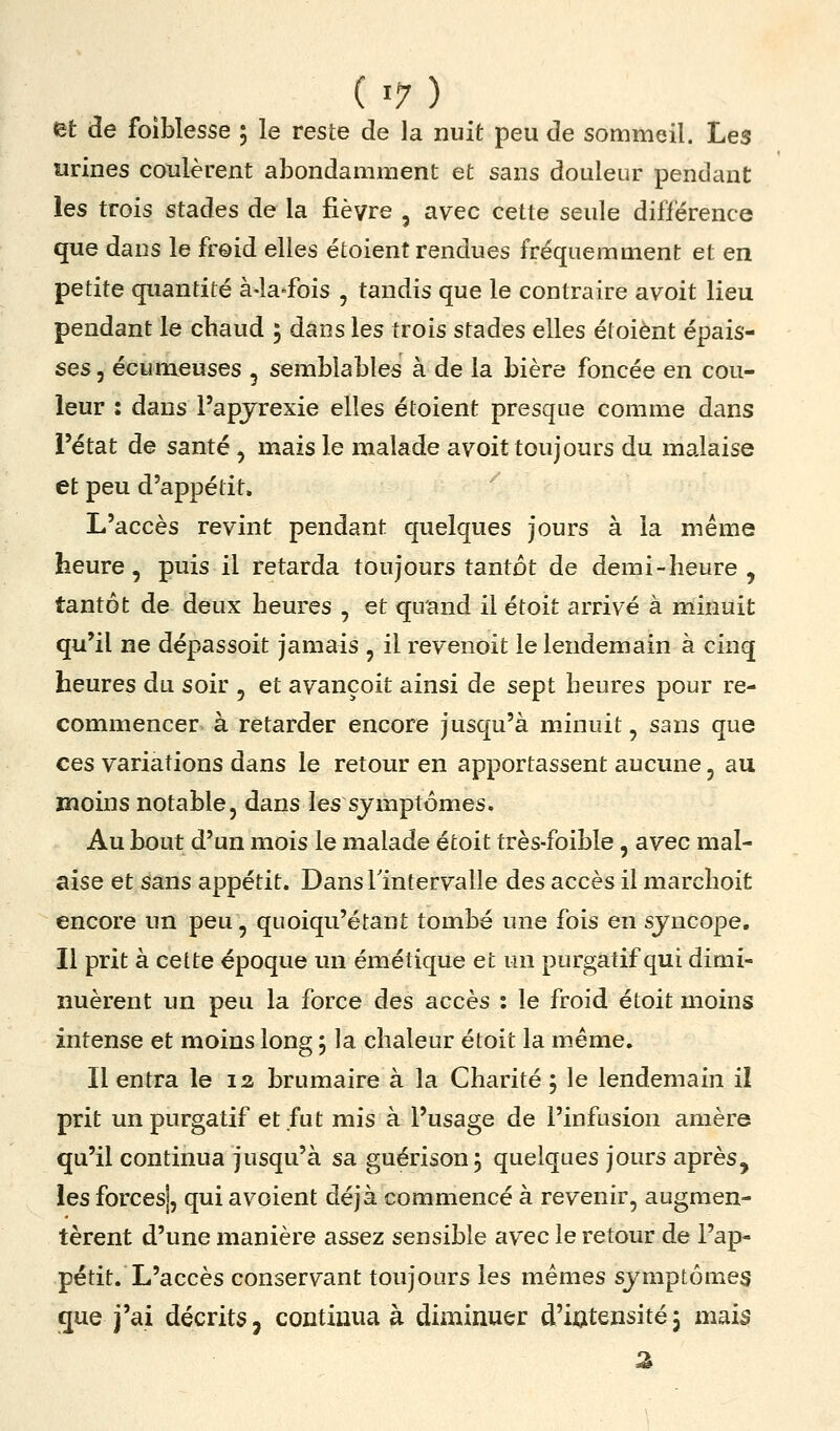 et de foiblesse 5 le reste de la nuit peu de sommeil. Les «rines coulèrent abondamment et sans douleur pendant les trois stades de la fièvre , avec cette seule différence que dans le freid elles étoient rendues fréquemment et en petite quantité à-la-fois , tandis que le contraire avoit lieu pendant le chaud 5 dans les trois stades elles éloiènt épais- ses 5 écumeuses , semblables à de la bière foncée en cou- leur : dans l'apjrexie elles étoient presque comme dans l'état de santé , mais le malade avoit toujours du malaise et peu d'appétit. L'accès revint pendant quelques jours à la même heure, puis il retarda toujours tantôt de demi - heure , tantôt de deux heures , et qirand il étoit arrivé à minuit qu'il ne dépassoit jamais , il revenoit le lendemain à cinq heures du soir , et avançoit ainsi de sept heures pour re- commencer à retarder encore jusqu'à minuit, sans que ces variations dans le retour en apportassent aucune, au moins notable, dans les symptômes. Au bout d'un mois le malade étoit très-foible, avec mal- aise et sans appétit. DansTintervalle des accès il marchoit encore un peu, quoiqu'étant tombé une fois en sjncope. Il prit à cette époque un émétique et un purgatif qui dimi- nuèrent un peu la force des accès : le froid étoit moins intense et moins long ; la chaleur étoit la même. Il entra le 13 brumaire à la Charité ; le lendemain il prit un purgatif et fut mis à l'usage de l'infusion amère qu'il continua jusqu'à sa guérisonj quelques jours après, les forces], qui avoient déjà commencé à revenir, augmen- tèrent d'une manière assez sensible avec le retour de l'ap- pétit. L'accès conservant toujours les mêmes symptômes que j'ai décrits, continua à diminuer d'iatensité3 mais 2