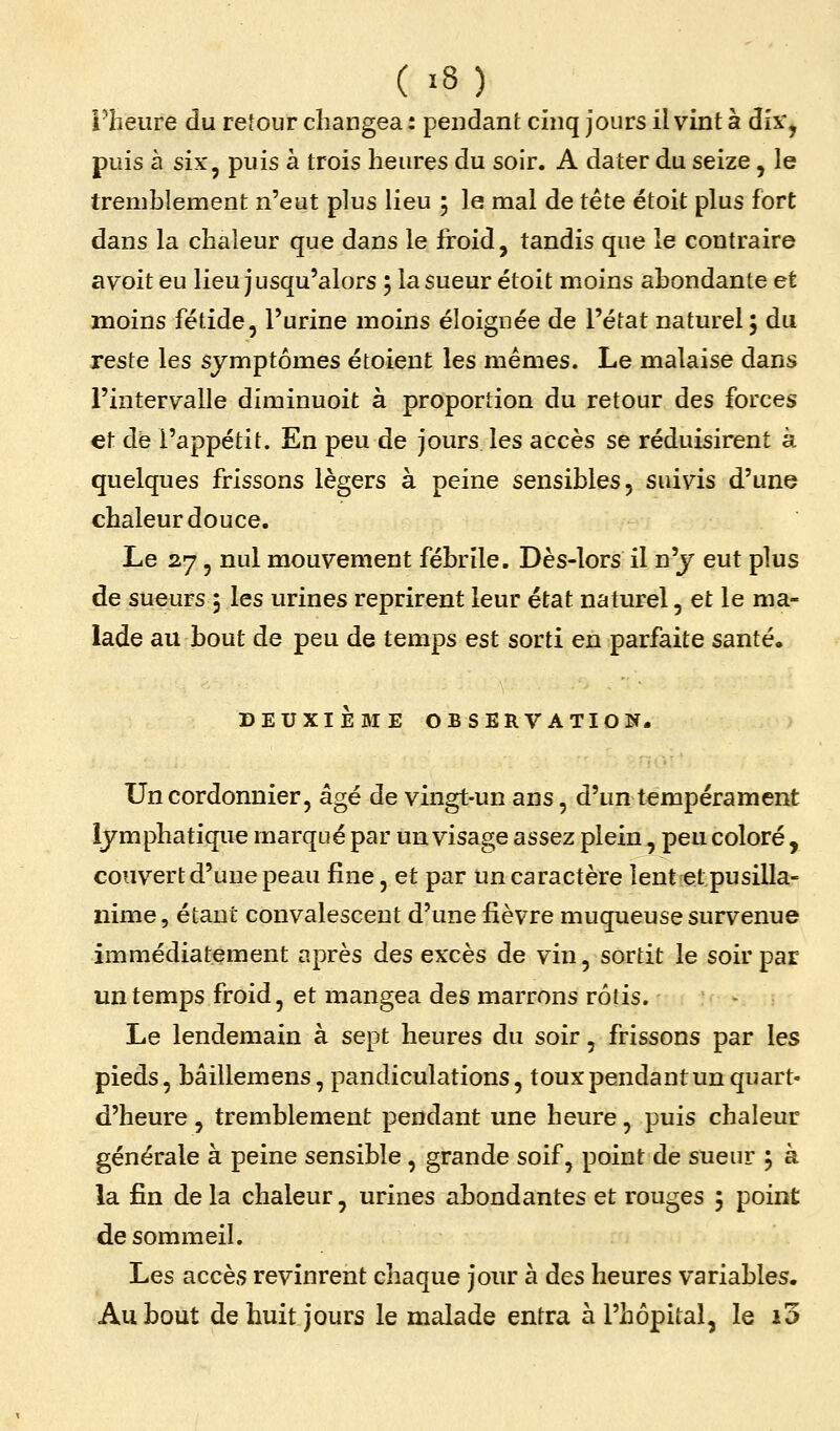 l'heure du retour changea : pendant cinq jours il vint à dix', puis à six^ puis à trois heures du soir. A dater du seize, le tremblement n'eut plus lieu 5 le mal de tête étoit plus fort dans la chaleur que dans le froid, tandis que le contraire ayoit eu lieu jusqu'alors ; la sueur étoit moins abondante et moins fétide, l'urine moins éloignée de l'état naturel; du reste les symptômes étoieut les mêmes. Le malaise dans l'intervalle diminuoit à proportion du retour des forces et de l'appétit. En peu de jours les accès se réduisirent à quelques frissons légers à peine sensibles, suivis d'une chaleur douce. Le 27 5 nul mouvement fébrile. Dès-lors il n'j eut plus de sueurs 5 les urines reprirent leur état naturel, et le ma- lade au bout de peu de temps est sorti en parfaite santé. DEUXIEBIE OBSERVATION. Un cordonnier, âgé de vingt-un ans, d'un tempérament lymphatique marqué par un visage assez plein, peu coloré , couvert d'une peau fine, et par un caractère lent et pusilla- nime, étant convalescent d'une fièvre muqueuse survenue immédiatement après des excès de vin, sortit le soir par un temps froid, et mangea des marrons rôtis. Le lendemain à sept heures du soir, frissons par les pieds, bâillemens, pandiculations, toux pendant un quart- d'heure , tremblement pendant une heure, puis chaleur générale à peine sensible, grande soif, point de sueur ; à la fin de la chaleur, urines abondantes et rouges j point de sommeil. Les accès revinrent chaque jour à des heures variables. Au bout de huit jours le malade entra à l'hôpital, le 10
