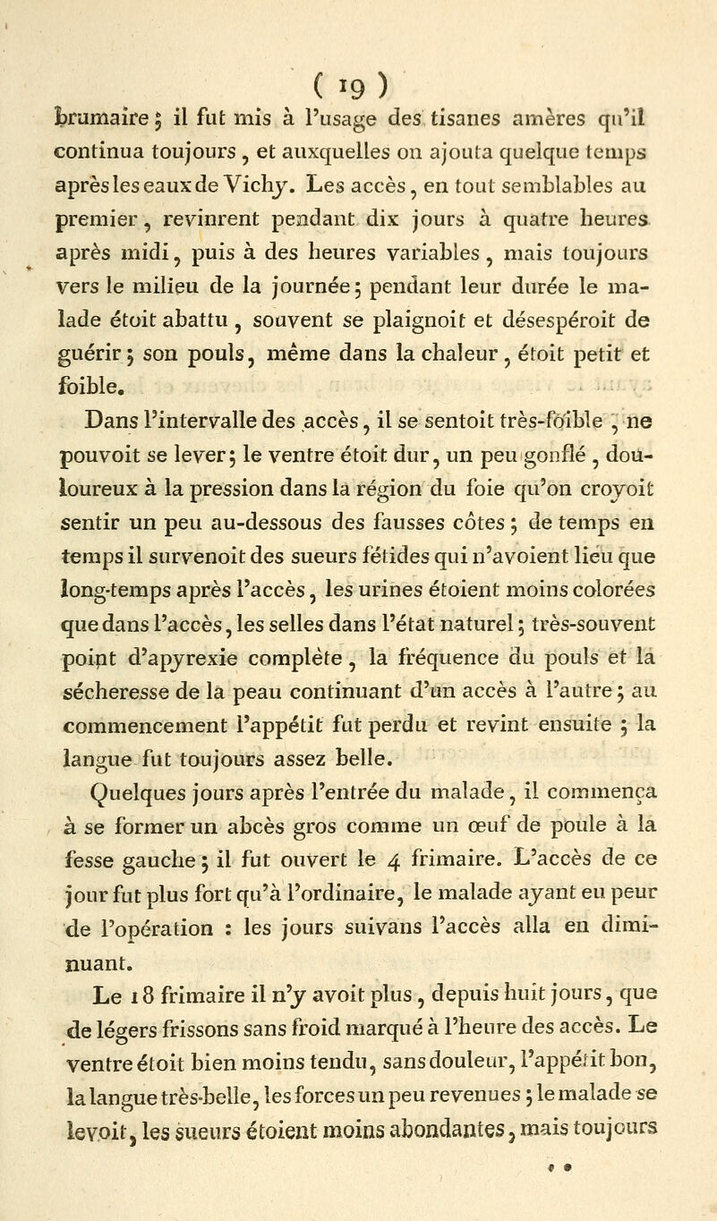 brumaire 5 il fut mis à l'usage des tisanes amères qu'il continua toujours, et auxquelles on ajouta quelque temps après les eaux de Vichy. Les accès, en tout semblables au premier, revinrent pendant dix jours à quatre heures après midi, puis à des heures variables, mais toujours vers le milieu de la journée; pendant leur durée le ma- lade étoit abattu, souvent se plaignoit et désespéroit de guérir; son pouls, même dans la chaleur , étoit petit et foible. Dans l'intervalle des accès, il se sentoit très-fôîble , ne pouvoit se lever; le ventre étoit dur, un peu gonflé , dou- loureux à la pression dans la région du foie qu'on crojoit sentir un peu au-dessous des fausses côtes ; de temps en temps il survenoit des sueurs fétides qui n'avoient liéù que long-temps après l'accès, les urines étoient moins colorées que dans l'accès, les selles dans l'état naturel ; très-souvent poipt d'apjrexie complète, la fréquence du pouls et la sécheresse de la peau continuant d'un accès à l'autre ; au commencement l'appétit fut perdu et revint ensuite ; la langue fut toujours assez belle. Quelques jours après l'entrée du malade, il commença à se former un abcès gros comme un œuf de poule à la fesse gauche ; il fut ouvert le 4 frimaire. L'accès de ce jour fut plus fort qu'à l'ordinaire, le malade ayant eu peur de l'opération : les jours suivans l'accès alla en dimi- nuant. Le 18 frimaire il n'y avoit plus, depuis huit jours, que de légers frissons sans froid marqué à l'heure des accès. Le ventre étoit bien moins tendu, sans douleur, l'appédtbon, la langue très-belle, les forces un peu revenues ; le malade se leY.oit, les sueurs étoient moins vHbondantes, mais toujours