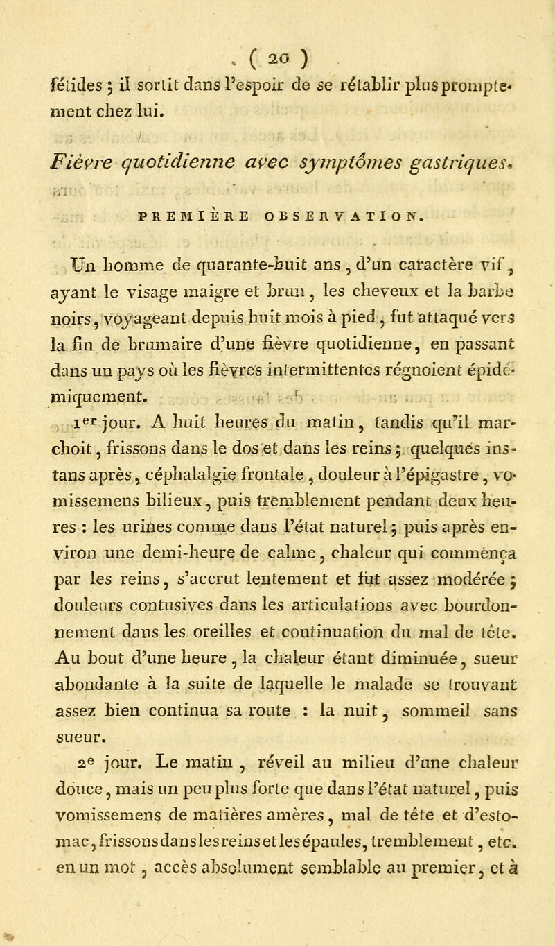 fétides 3 iï sortit dans l'espoir de se rétablir plus prompte* ment chez lui. Fièvre quotidienne açec symptômes gastriques* PREMIÈRE OBSERVATION. Un homme de quarante-huit ans , d'un caractère vif ^ ayant le visage maigre et brun, les cheveux et la barbo noirs, voyageant depuis huit mois à pied, fut attaqué vers la fin de brumaire d'une nèvre quotidienne, en passant dans un pays oii les fièvres intermittentes régnoient épidé- iniquement, ler jour. A huit heures du malin, tandis qu^il mar- choit, frissons dans le dos et dans les reins 5. quelques ins- tans après, céphalalgie frontale , douleur à l'épigastre, vo- missemens bilieux, puis tremblement pendant deux heu- res : les urines comme dans l'état naturel j puis après en- viron une demi-heure de calme, chaleur qui commença par les reins, s'accrut lentement et fi^t assez modérée 5 douleurs contusives dans les articulations avec bourdon- nement dans les oreilles et continuation du mal de tête. Au bout d'une heure , la chafeur étant diminuée, sueur abondante à la suite de laquelle le malade se trouvant assez bien continua sa route : la nuit, sommeil sans sueur. ^e jour. Le matin , réveil au milieu d'une chaleur douce, mais un peu plus forte que dans l'état naturel, puis vomissemens de matières amères, mal de tête et d'esto- mac, frissonsdanslesreinsetlesépaules, tremblement , eic, en un mot, accès absolument semblable au premier j et à