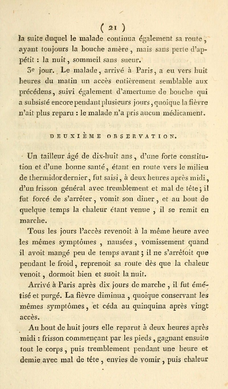 la suite duquel le malade continua (également sa route, ayant toujours la bouche amère , mais sans perle d'ap- pétit : la nuit, sommeil sans sueur. 3^ jour. Le malade, arrivé à Paris, a eu vers huit beures du matin un accès entièrement semblable aux précédens, suivi également d'amertume de bouche qui a subsisté encore pendant plusieurs jours, quoique la fièvre n'ait plus reparu : le malade n'a pris aucun médicament. DEUXIEME OBSERVATIOT?. Un tailleur âgé de dix-huit ans, d'une forte constitu- tion et d'une bonne santé, étant en route vers le milieu de thermidor dernier, fut saisi, à deux heures après midi, d'un frisson général avec tremblement et mal de tête; il fut forcé de s'arrêter, vomit son dîner, et au bout de quelque temps la chaleur étant venue , il se remit en marche. Tous les jours l'accès revenoit à la même heure avec ies mêmes symptômes , nausées , vomissement quand il avoit mangé peu de temps avant 5 il ne s'arrêtoit que pendant le froid, reprenoit sa route dès que la chaleur venoit, dormoit bien et suoit la nuit. Arrivé à Paris après dix jours de marche , il fut émé- tisé et purgé. La fièvre diminua , quoique conservant les mêmes symptômes, et céda au quinquina après vingt accès. Au bout de huit jours elle reparut à deux heures après midi : frisson commençant par les pieds, gagnant ensuite tout le corps, puis tremblement pendant une heure et demie.ayec mal de tête, envies de vomir , puis chaleur
